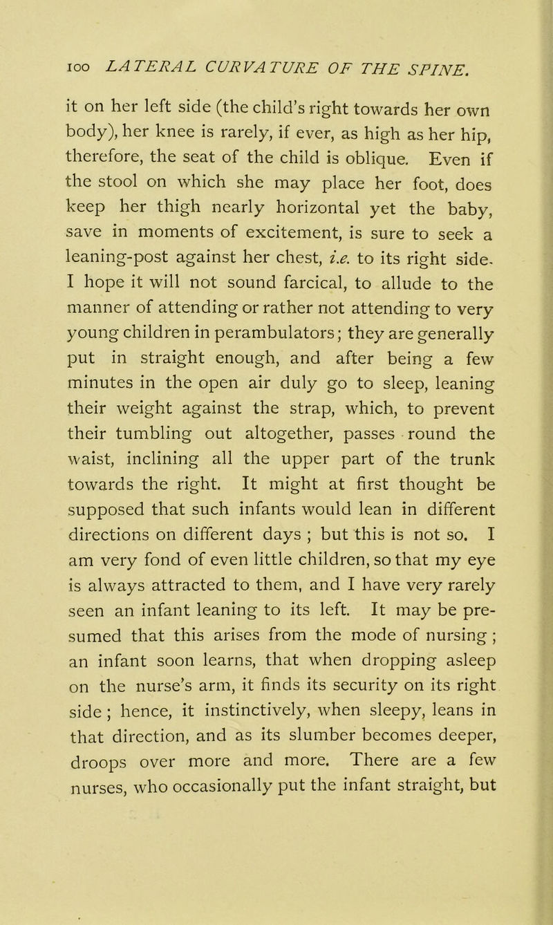 it on her left side (the child’s right towards her own body), her knee is rarely, if ever, as high as her hip, therefore, the seat of the child is oblique. Even if the stool on which she may place her foot, does keep her thigh nearly horizontal yet the baby, save in moments of excitement, is sure to seek a leaning-post against her chest, i.e. to its right side- I hope it will not sound farcical, to allude to the manner of attending or rather not attending to very young children in perambulators; they are generally put in straight enough, and after being a few minutes in the open air duly go to sleep, leaning their weight against the strap, which, to prevent their tumbling out altogether, passes round the waist, inclining all the upper part of the trunk towards the right. It might at first thought be supposed that such infants would lean in different directions on different days ; but this is not so. I am very fond of even little children, so that my eye is always attracted to them, and I have very rarely seen an infant leaning to its left. It may be pre- sumed that this arises from the mode of nursing ; an infant soon learns, that when dropping asleep on the nurse’s arm, it finds its security on its right side ; hence, it instinctively, when sleepy, leans in that direction, and as its slumber becomes deeper, droops over more and more. There are a few nurses, who occasionally put the infant straight, but