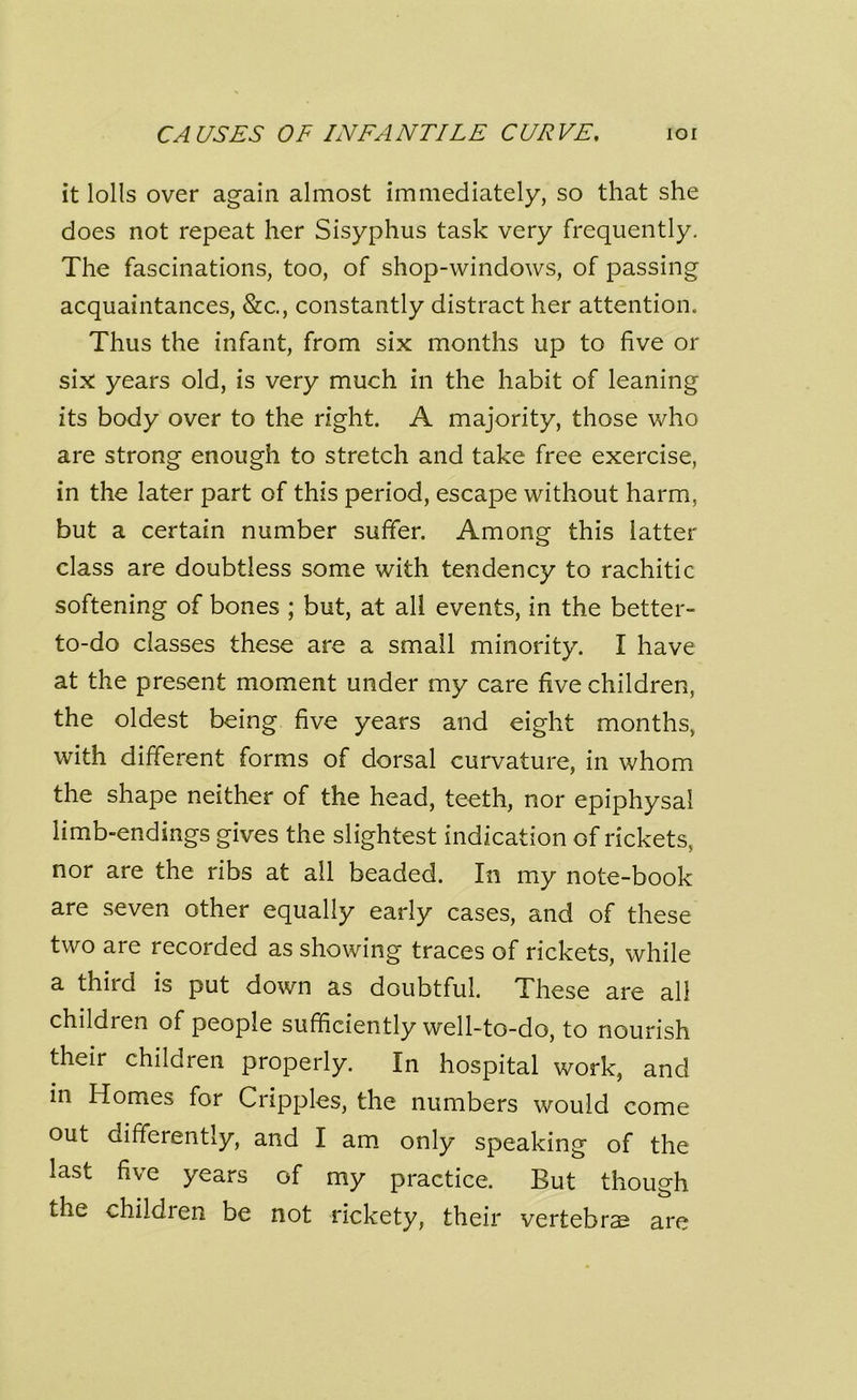 it lolls over again almost immediately, so that she does not repeat her Sisyphus task very frequently. The fascinations, too, of shop-windows, of passing acquaintances, &c., constantly distract her attention. Thus the infant, from six months up to five or six years old, is very much in the habit of leaning its body over to the right. A majority, those who are strong enough to stretch and take free exercise, in the later part of this period, escape without harm, but a certain number suffer. Among this latter class are doubtless some with tendency to rachitic softening of bones ; but, at all events, in the better- to-do classes these are a small minority. I have at the present moment under my care five children, the oldest being five years and eight months, with different forms of dorsal curvature, in whom the shape neither of the head, teeth, nor epiphysal limb-endings gives the slightest indication of rickets, nor are the ribs at all beaded. In my note-book are seven other equally early cases, and of these two are recorded as showing traces of rickets, while a third is put down as doubtful. These are all children of people sufficiently well-to-do, to nourish their children properly. In hospital work, and in Homes for Cripples, the numbers would come out differently, and I am only speaking of the last five years of my practice. But though the childien be not rickety, their vertebrae are