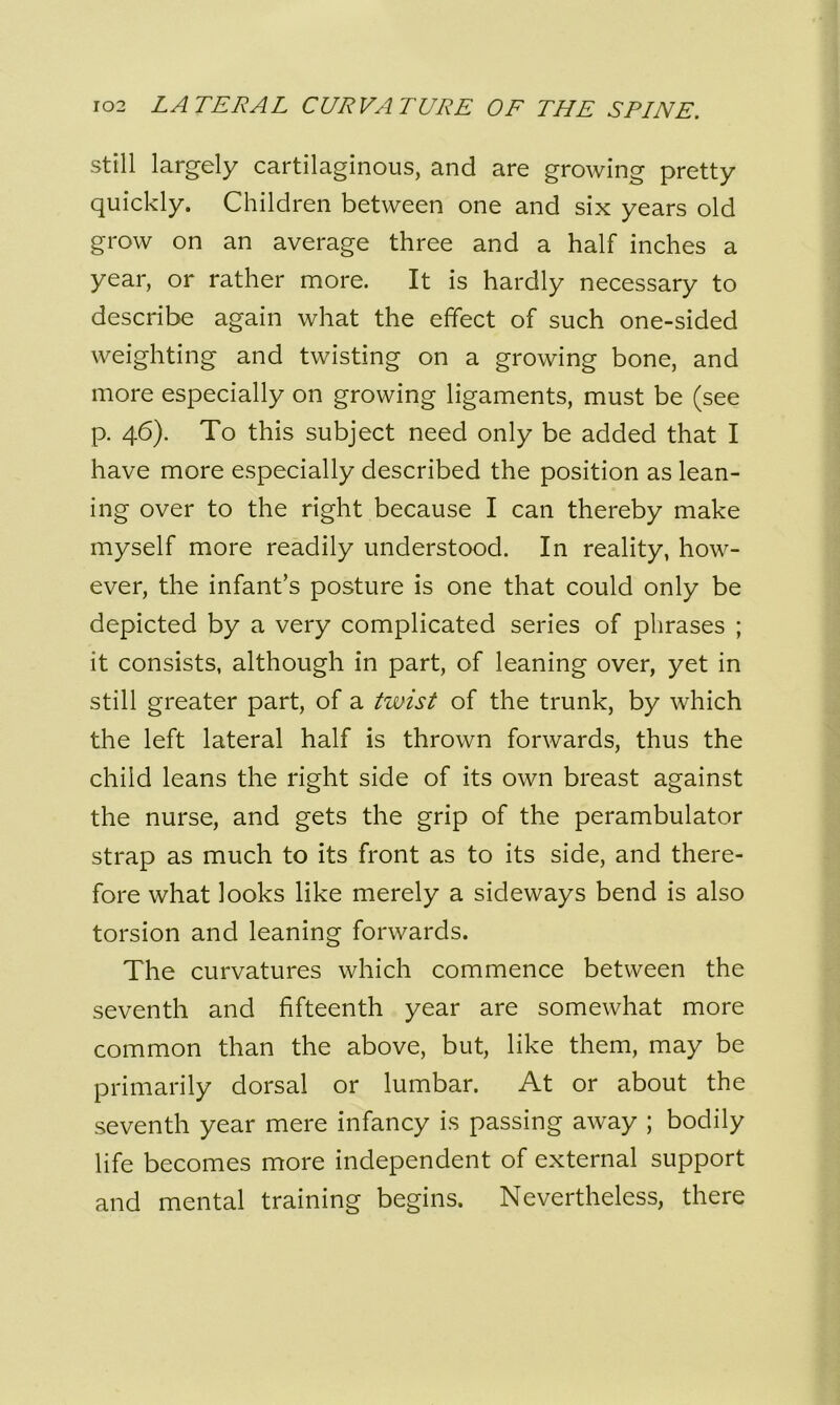 still largely cartilaginous, and are growing pretty quickly. Children between one and six years old grow on an average three and a half inches a year, or rather more. It is hardly necessary to describe again what the effect of such one-sided weighting and twisting on a growing bone, and more especially on growing ligaments, must be (see p. 46). To this subject need only be added that I have more especially described the position as lean- ing over to the right because I can thereby make myself more readily understood. In reality, how- ever, the infant’s posture is one that could only be depicted by a very complicated series of phrases ; it consists, although in part, of leaning over, yet in still greater part, of a twist of the trunk, by which the left lateral half is thrown forwards, thus the child leans the right side of its own breast against the nurse, and gets the grip of the perambulator strap as much to its front as to its side, and there- fore what looks like merely a sideways bend is also torsion and leaning forwards. The curvatures which commence between the seventh and fifteenth year are somewhat more common than the above, but, like them, may be primarily dorsal or lumbar. At or about the seventh year mere infancy is passing away ; bodily life becomes more independent of external support and mental training begins. Nevertheless, there