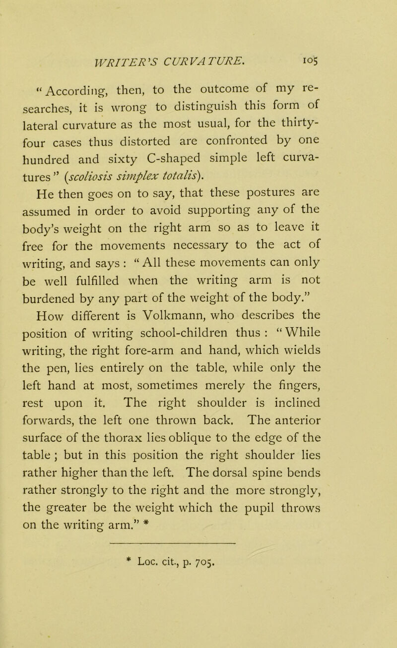 “ According, then, to the outcome of my re- searches, it is wrong to distinguish this form of lateral curvature as the most usual, for the thirty- four cases thus distorted are confronted by one hundred and sixty C-shaped simple left curva- tures ” (scoliosis simplex totalis). He then goes on to say, that these postures are assumed in order to avoid supporting any of the body’s weight on the right arm so as to leave it free for the movements necessary to the act of writing, and says : “ All these movements can only be well fulfilled when the writing arm is not burdened by any part of the weight of the body.” How different is Volkmann, who describes the position of writing school-children thus : “ While writing, the right fore-arm and hand, which wields the pen, lies entirely on the table, while only the left hand at most, sometimes merely the fingers, rest upon it. The right shoulder is inclined forwards, the left one thrown back. The anterior surface of the thorax lies oblique to the edge of the table ; but in this position the right shoulder lies rather higher than the left. The dorsal spine bends rather strongly to the right and the more strongly, the greater be the weight which the pupil throws on the writing arm.” * Loc. cit., p. 705.