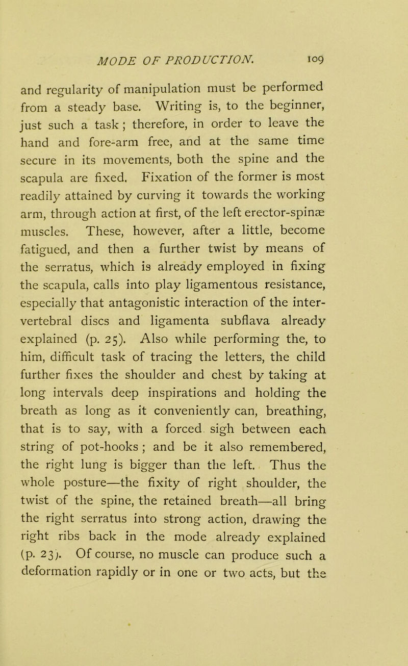 and regularity of manipulation must be performed from a steady base. Writing is, to the beginner, just such a task ; therefore, in order to leave the hand and fore-arm free, and at the same time secure in its movements, both the spine and the scapula are fixed. Fixation of the former is most readily attained by curving it towards the working arm, through action at first, of the left erector-spinae muscles. These, however, after a little, become fatigued, and then a further twist by means of the serratus, which i9 already employed in fixing the scapula, calls into play ligamentous resistance, especially that antagonistic interaction of the inter- vertebral discs and ligamenta subflava already explained (p. 25). Also while performing the, to him, difficult task of tracing the letters, the child further fixes the shoulder and chest by taking at long intervals deep inspirations and holding the breath as long as it conveniently can, breathing, that is to say, with a forced sigh between each string of pot-hooks ; and be it also remembered, the right lung is bigger than the left. Thus the whole posture—the fixity of right shoulder, the twist of the spine, the retained breath—all bring the right serratus into strong action, drawing the right ribs back in the mode already explained (p. 23;. Of course, no muscle can produce such a deformation rapidly or in one or two acts, but the