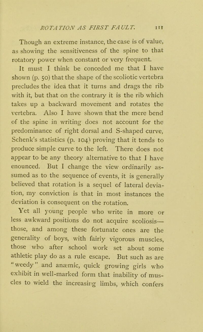 Though an extreme instance, the case is of value, as showing the sensitiveness of the spine to that rotatory power when constant or very frequent. It must I think be conceded me that I have shown (p. 50) that the shape of the scoliotic vertebra precludes the idea that it turns and drags the rib with it, but that on the contrary it is the rib which takes up a backward movement and rotates the vertebra. Also I have shown that the mere bend of the spine in writing does not account for the predominance of right dorsal and S-shaped curve, Schenk’s statistics (p. 104) proving that it tends to produce simple curve to the left. There does not appear to be any theory alternative to that I have enounced. But I change the view ordinarily as- sumed as to the sequence of events, it is generally believed that rotation is a sequel of lateral devia- tion, my conviction is that in most instances the deviation is consequent on the rotation. Yet all young people who write in more or less awkward positions do not acquire scoliosis— those, and among these fortunate ones are the generality of boys, with fairly vigorous muscles, those who after school work set about some athletic play do as a rule escape. But such as are “weedy” and anaemic, quick growing girls who exhibit in well-marked form that inability of mus- cles to wield the increasing limbs, which confers