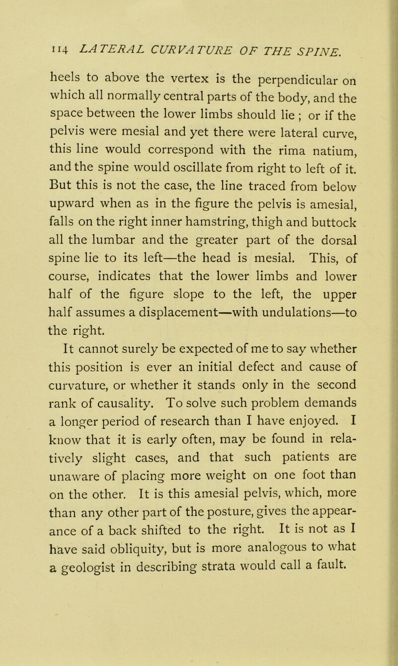 heels to above the vertex is the perpendicular on which all normally central parts of the body, and the space between the lower limbs should lie ; or if the pelvis were mesial and yet there were lateral curve, this line would correspond with the rima natium, and the spine would oscillate from right to left of it. But this is not the case, the line traced from below upward when as in the figure the pelvis is amesial, falls on the right inner hamstring, thigh and buttock all the lumbar and the greater part of the dorsal spine lie to its left—the head is mesial. This, of course, indicates that the lower limbs and lower half of the figure slope to the left, the upper half assumes a displacement—with undulations—to the right. It cannot surely be expected of me to say whether this position is ever an initial defect and cause of curvature, or whether it stands only in the second rank of causality. To solve such problem demands a longer period of research than I have enjoyed. I know that it is early often, may be found in rela- tively slight cases, and that such patients are unaware of placing more weight on one foot than on the other. It is this amesial pelvis, which, more than any other part of the posture, gives the appear- ance of a back shifted to the right. It is not as I have said obliquity, but is more analogous to what a geologist in describing strata would call a fault.