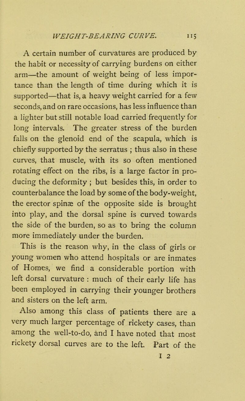 A certain number of curvatures are produced by the habit or necessity of carrying burdens on either arm—the amount of weight being of less impor- tance than the length of time during which it is supported—that is, a heavy weight carried for a few seconds, and on rare occasions, has less influence than a lighter but still notable load carried frequently for long intervals. The greater stress of the burden falls on the glenoid end of the scapula, which is chiefly supported by the serratus ; thus also in these curves, that muscle, with its so often mentioned rotating effect on the ribs, is a large factor in pro- ducing the deformity ; but besides this, in order to counterbalance the load by some of the body-weight, the erector spinae of the opposite side is brought into play, and the dorsal spine is curved towards the side of the burden, so as to bring the column more immediately under the burden. This is the reason why, in the class of girls or young women who attend hospitals or are inmates of Homes, we find a considerable portion with left dorsal curvature : much of their early life has been employed in carrying their younger brothers and sisters on the left arm. Also among this class of patients there are a very much larger percentage of rickety cases, than among the well-to-do, and I have noted that most rickety dorsal curves are to the left. Part of the