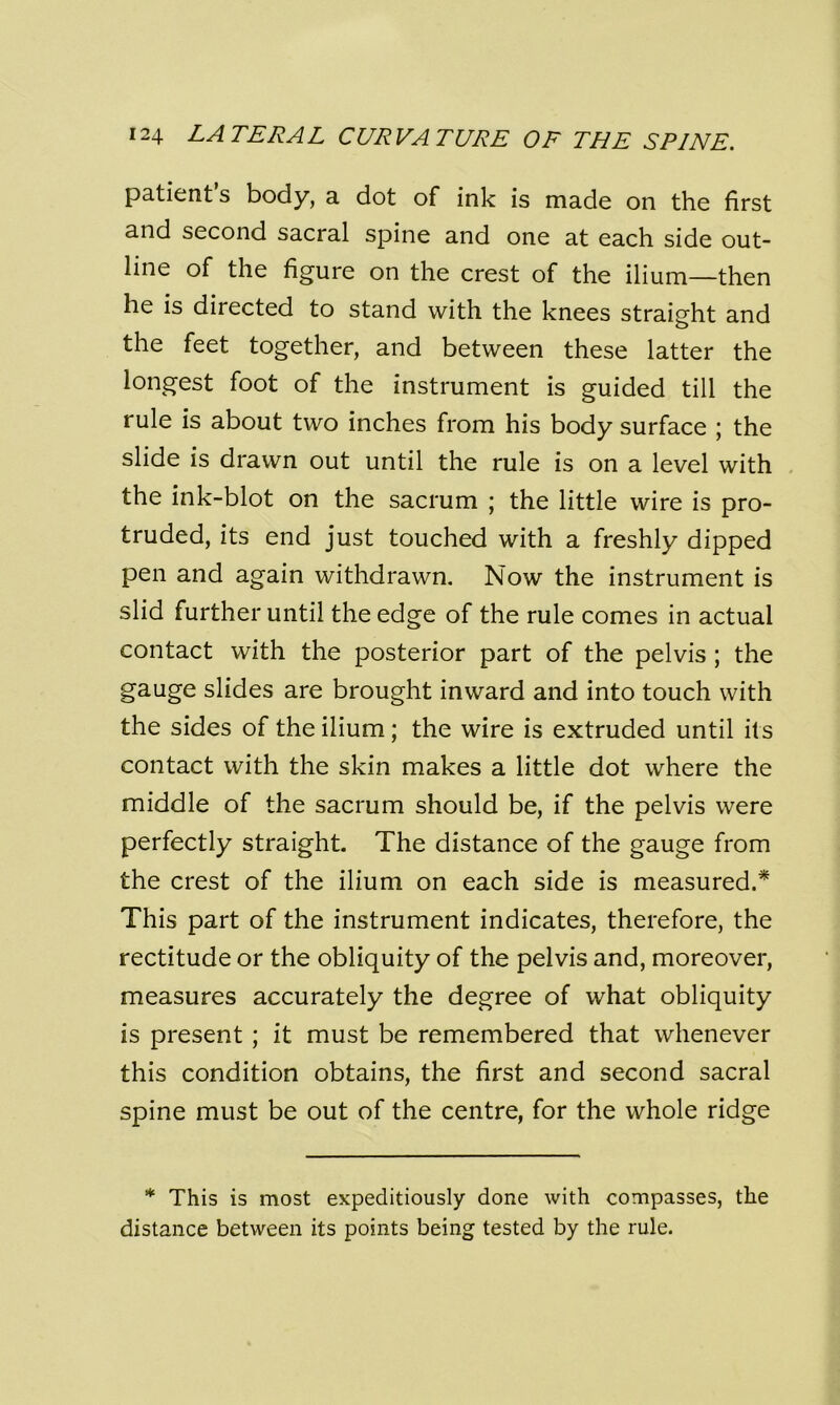 patient’s body, a dot of ink is made on the first and second sacral spine and one at each side out- line of the figure on the crest of the ilium—then he is directed to stand with the knees straight and the feet together, and between these latter the longest foot of the instrument is guided till the rule is about two inches from his body surface ; the slide is drawn out until the rule is on a level with the ink-blot on the sacrum ; the little wire is pro- truded, its end just touched with a freshly dipped pen and again withdrawn. Now the instrument is slid further until the edge of the rule comes in actual contact with the posterior part of the pelvis ; the gauge slides are brought inward and into touch with the sides of the ilium; the wire is extruded until its contact with the skin makes a little dot where the middle of the sacrum should be, if the pelvis were perfectly straight. The distance of the gauge from the crest of the ilium on each side is measured.* This part of the instrument indicates, therefore, the rectitude or the obliquity of the pelvis and, moreover, measures accurately the degree of what obliquity is present ; it must be remembered that whenever this condition obtains, the first and second sacral spine must be out of the centre, for the whole ridge * This is most expeditiously done with compasses, the distance between its points being tested by the rule.