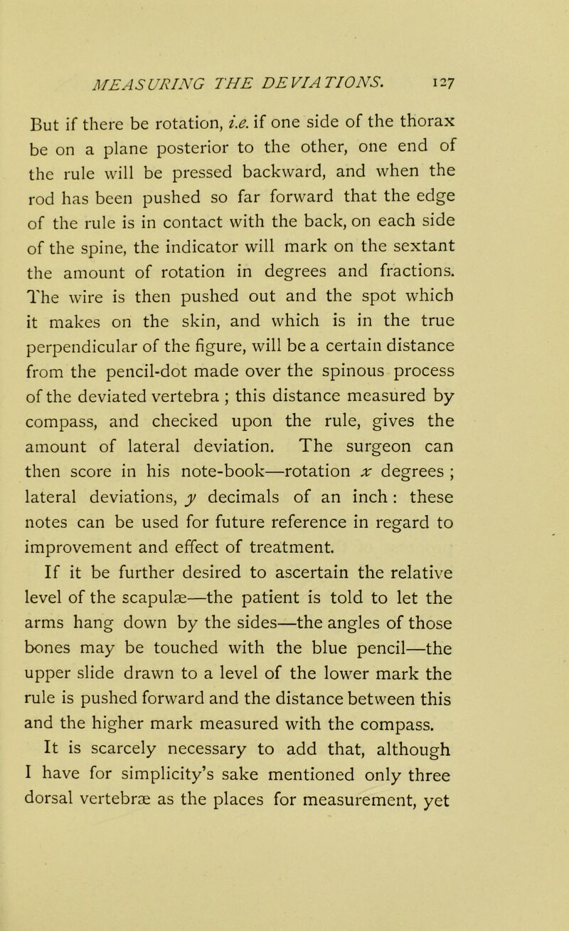 MEASURING THE DEVIATIONS. 12 7 But if there be rotation, i.e. if one side of the thorax be on a plane posterior to the other, one end of the rule will be pressed backward, and when the rod has been pushed so far forward that the edge of the rule is in contact with the back, on each side of the spine, the indicator will mark on the sextant the amount of rotation in degrees and fractions. The wire is then pushed out and the spot which it makes on the skin, and which is in the true perpendicular of the figure, will be a certain distance from the pencil-dot made over the spinous process of the deviated vertebra ; this distance measured by compass, and checked upon the rule, gives the amount of lateral deviation. The surgeon can then score in his note-book—rotation x degrees ; lateral deviations, y decimals of an inch: these notes can be used for future reference in regard to improvement and effect of treatment. If it be further desired to ascertain the relative level of the scapulae—the patient is told to let the arms hang down by the sides—the angles of those bones may be touched with the blue pencil—the upper slide drawn to a level of the lower mark the rule is pushed forward and the distance between this and the higher mark measured with the compass. It is scarcely necessary to add that, although I have for simplicity’s sake mentioned only three dorsal vertebrae as the places for measurement, yet