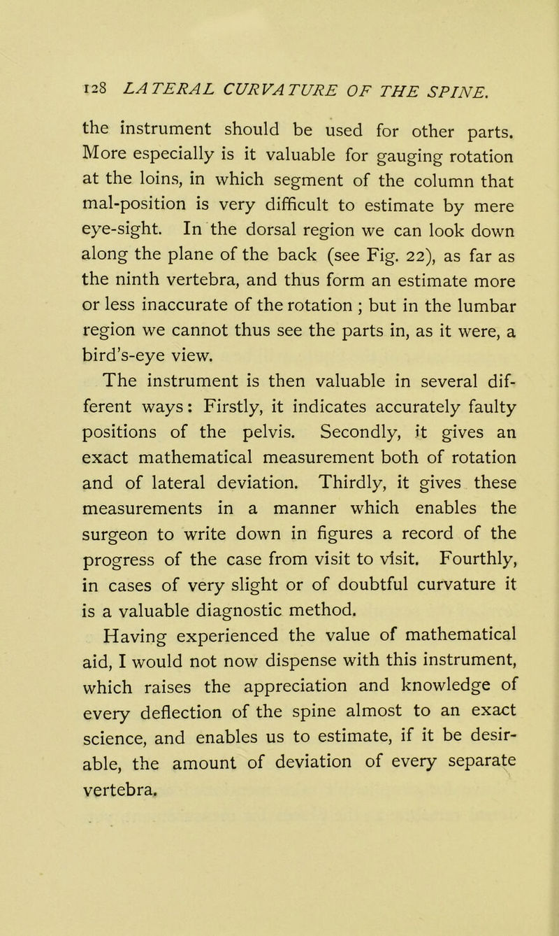 the instrument should be used for other parts. More especially is it valuable for gauging rotation at the loins, in which segment of the column that mal-position is very difficult to estimate by mere eye-sight. In the dorsal region we can look down along the plane of the back (see Fig. 22), as far as the ninth vertebra, and thus form an estimate more or less inaccurate of the rotation ; but in the lumbar region we cannot thus see the parts in, as it were, a bird’s-eye view. The instrument is then valuable in several dif- ferent ways: Firstly, it indicates accurately faulty positions of the pelvis. Secondly, it gives an exact mathematical measurement both of rotation and of lateral deviation. Thirdly, it gives these measurements in a manner which enables the surgeon to write down in figures a record of the progress of the case from visit to visit. Fourthly, in cases of very slight or of doubtful curvature it is a valuable diagnostic method. Having experienced the value of mathematical aid, I would not now dispense with this instrument, which raises the appreciation and knowledge of every deflection of the spine almost to an exact science, and enables us to estimate, if it be desir- able, the amount of deviation of every separate vertebra.