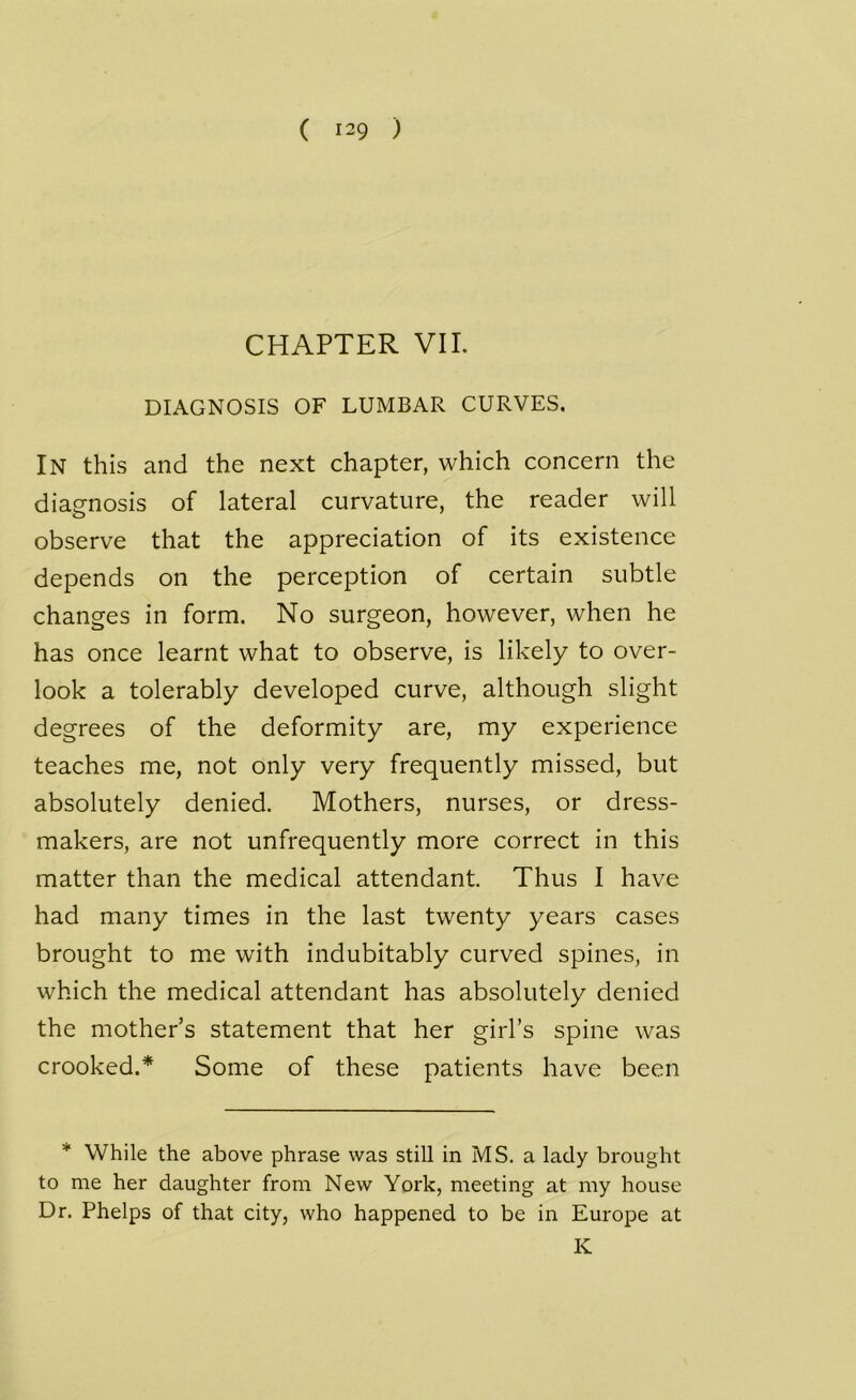 ( i-9 ) CHAPTER VII. DIAGNOSIS OF LUMBAR CURVES. IN this and the next chapter, which concern the diagnosis of lateral curvature, the reader will observe that the appreciation of its existence depends on the perception of certain subtle changes in form. No surgeon, however, when he has once learnt what to observe, is likely to over- look a tolerably developed curve, although slight degrees of the deformity are, my experience teaches me, not only very frequently missed, but absolutely denied. Mothers, nurses, or dress- makers, are not unfrequently more correct in this matter than the medical attendant. Thus I have had many times in the last twenty years cases brought to me with indubitably curved spines, in which the medical attendant has absolutely denied the mother s statement that her girl’s spine was crooked.* Some of these patients have been * While the above phrase was still in MS. a lady brought to me her daughter from New York, meeting at my house Dr. Phelps of that city, who happened to be in Europe at IC