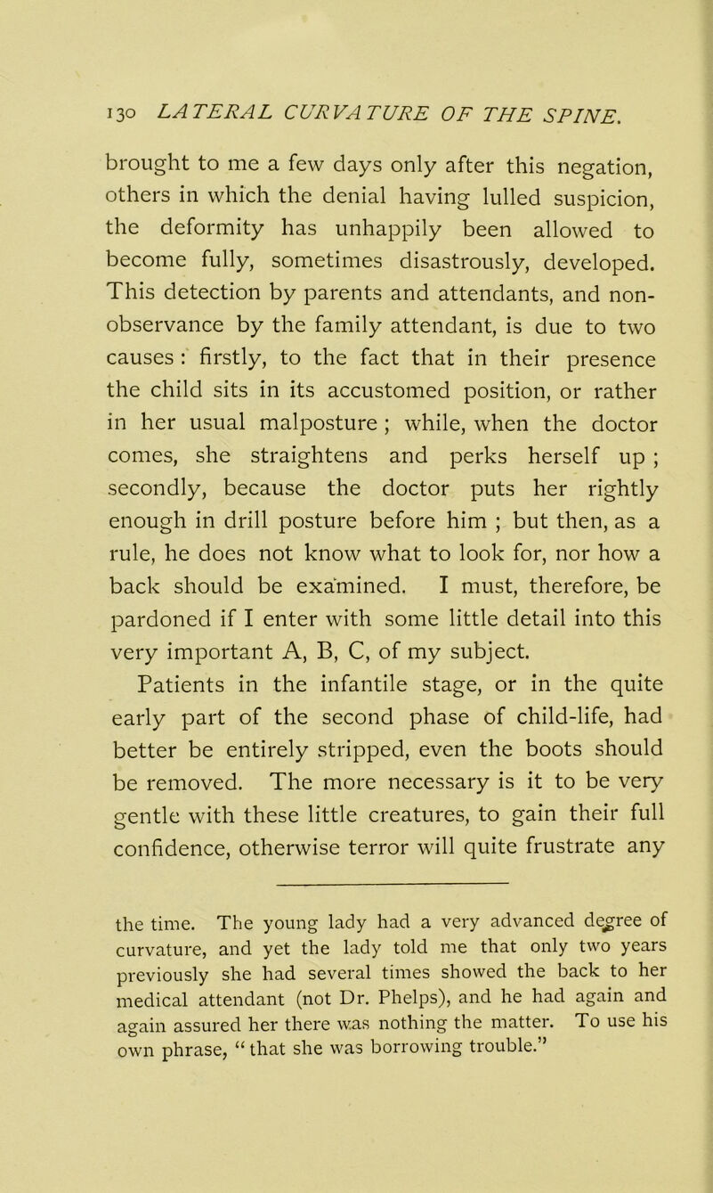 brought to me a few days only after this negation, others in which the denial having lulled suspicion, the deformity has unhappily been allowed to become fully, sometimes disastrously, developed. This detection by parents and attendants, and non- observance by the family attendant, is due to two causes : firstly, to the fact that in their presence the child sits in its accustomed position, or rather in her usual malposture ; while, when the doctor comes, she straightens and perks herself up ; secondly, because the doctor puts her rightly enough in drill posture before him ; but then, as a rule, he does not know what to look for, nor how a back should be examined. I must, therefore, be pardoned if I enter with some little detail into this very important A, B, C, of my subject. Patients in the infantile stage, or in the quite early part of the second phase of child-life, had better be entirely stripped, even the boots should be removed. The more necessary is it to be very gentle with these little creatures, to gain their full confidence, otherwise terror will quite frustrate any the time. The young lady had a very advanced degree of curvature, and yet the lady told me that only two years previously she had several times showed the back to her medical attendant (not Dr. Phelps), and he had again and again assured her there was nothing the matter. To use his own phrase, “ that she was borrowing trouble.”