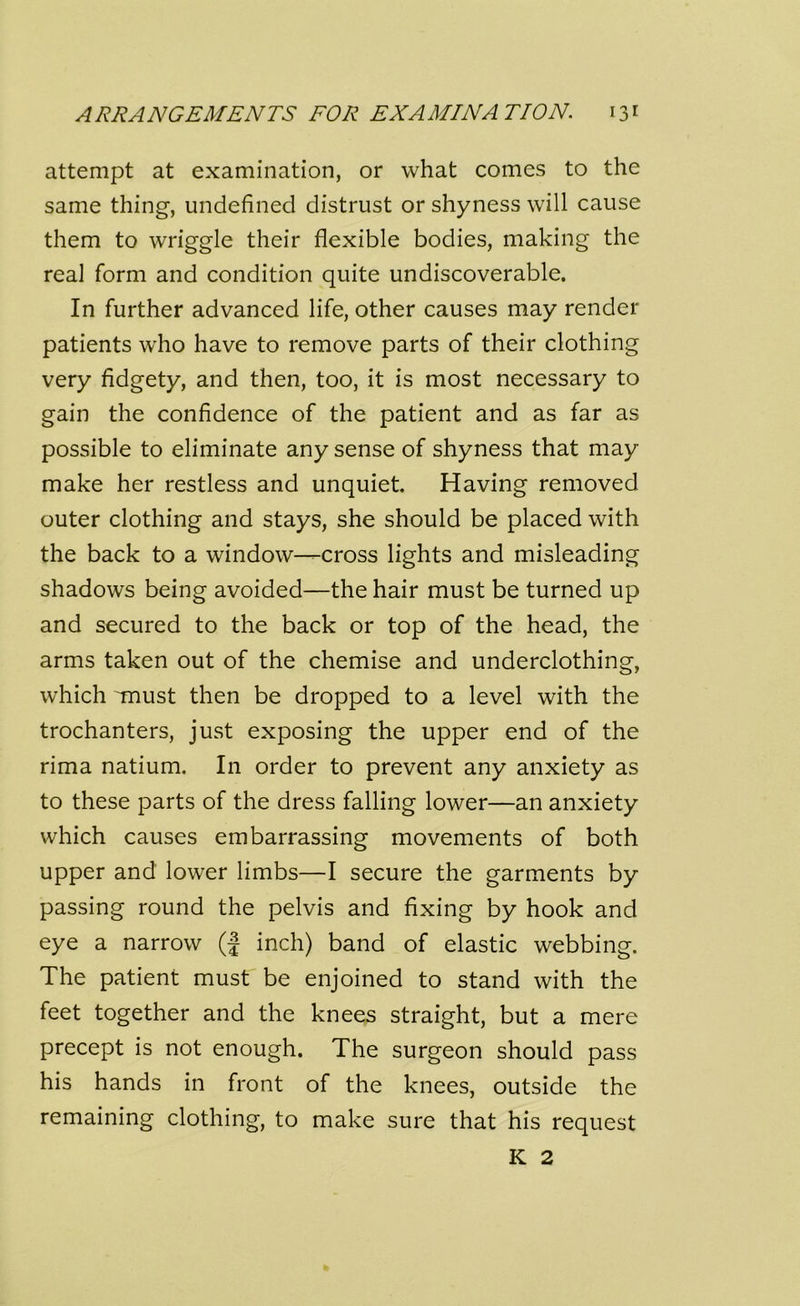 attempt at examination, or what comes to the same thing, undefined distrust or shyness will cause them to wriggle their flexible bodies, making the real form and condition quite undiscoverable. In further advanced life, other causes may render patients who have to remove parts of their clothing very fidgety, and then, too, it is most necessary to gain the confidence of the patient and as far as possible to eliminate any sense of shyness that may make her restless and unquiet. Having removed outer clothing and stays, she should be placed with the back to a window—cross lights and misleading shadows being avoided—the hair must be turned up and secured to the back or top of the head, the arms taken out of the chemise and underclothing, which Tnust then be dropped to a level with the trochanters, just exposing the upper end of the rima natium. In order to prevent any anxiety as to these parts of the dress falling lower—an anxiety which causes embarrassing movements of both upper and lower limbs—I secure the garments by passing round the pelvis and fixing by hook and eye a narrow (f inch) band of elastic webbing. The patient must be enjoined to stand with the feet together and the knees straight, but a mere precept is not enough. The surgeon should pass his hands in front of the knees, outside the remaining clothing, to make sure that his request K 2