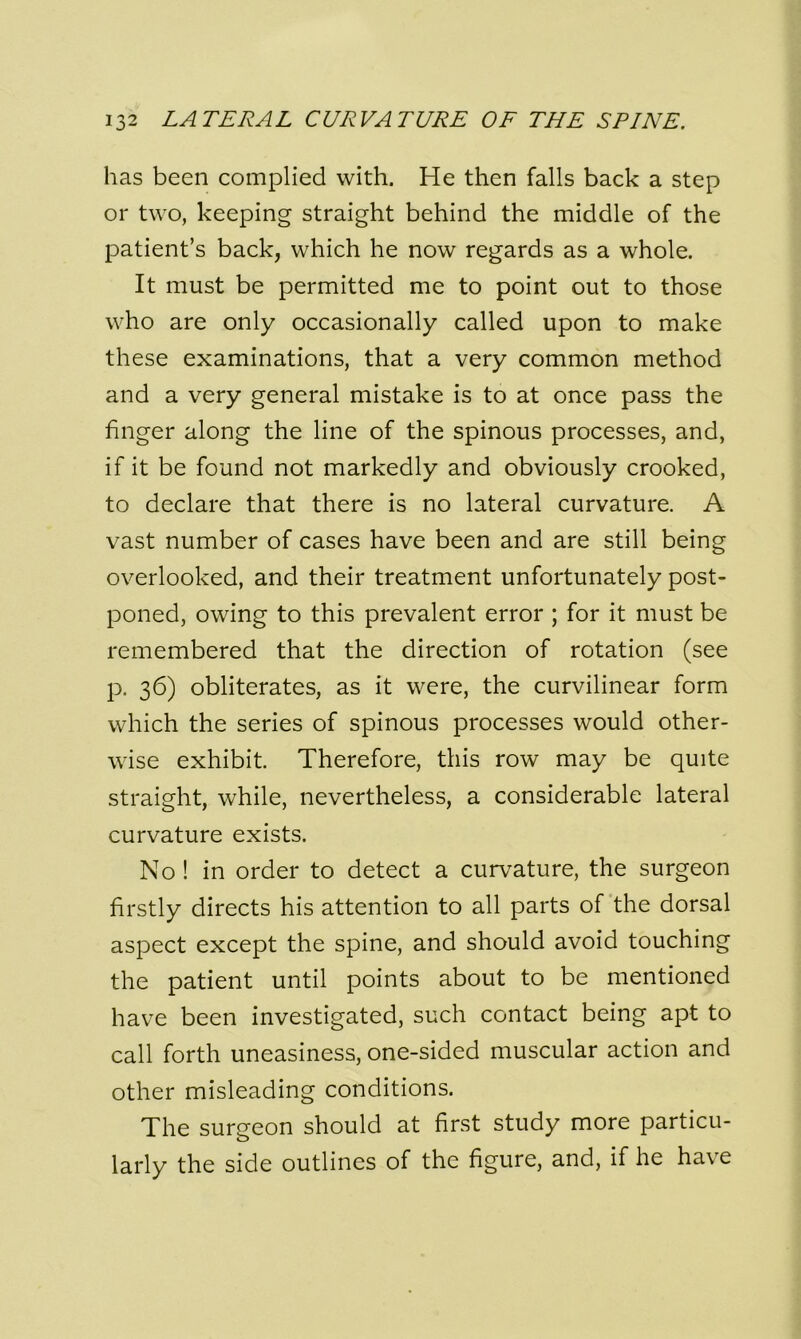 has been complied with. He then falls back a step or two, keeping straight behind the middle of the patient’s back, which he now regards as a whole. It must be permitted me to point out to those who are only occasionally called upon to make these examinations, that a very common method and a very general mistake is to at once pass the finger along the line of the spinous processes, and, if it be found not markedly and obviously crooked, to declare that there is no lateral curvature. A vast number of cases have been and are still being overlooked, and their treatment unfortunately post- poned, owing to this prevalent error ; for it must be remembered that the direction of rotation (see p. 36) obliterates, as it were, the curvilinear form which the series of spinous processes would other- wise exhibit. Therefore, this row may be quite straight, while, nevertheless, a considerable lateral curvature exists. No! in order to detect a curvature, the surgeon firstly directs his attention to all parts of the dorsal aspect except the spine, and should avoid touching the patient until points about to be mentioned have been investigated, such contact being apt to call forth uneasiness, one-sided muscular action and other misleading conditions. The surgeon should at first study more particu- larly the side outlines of the figure, and, if he have