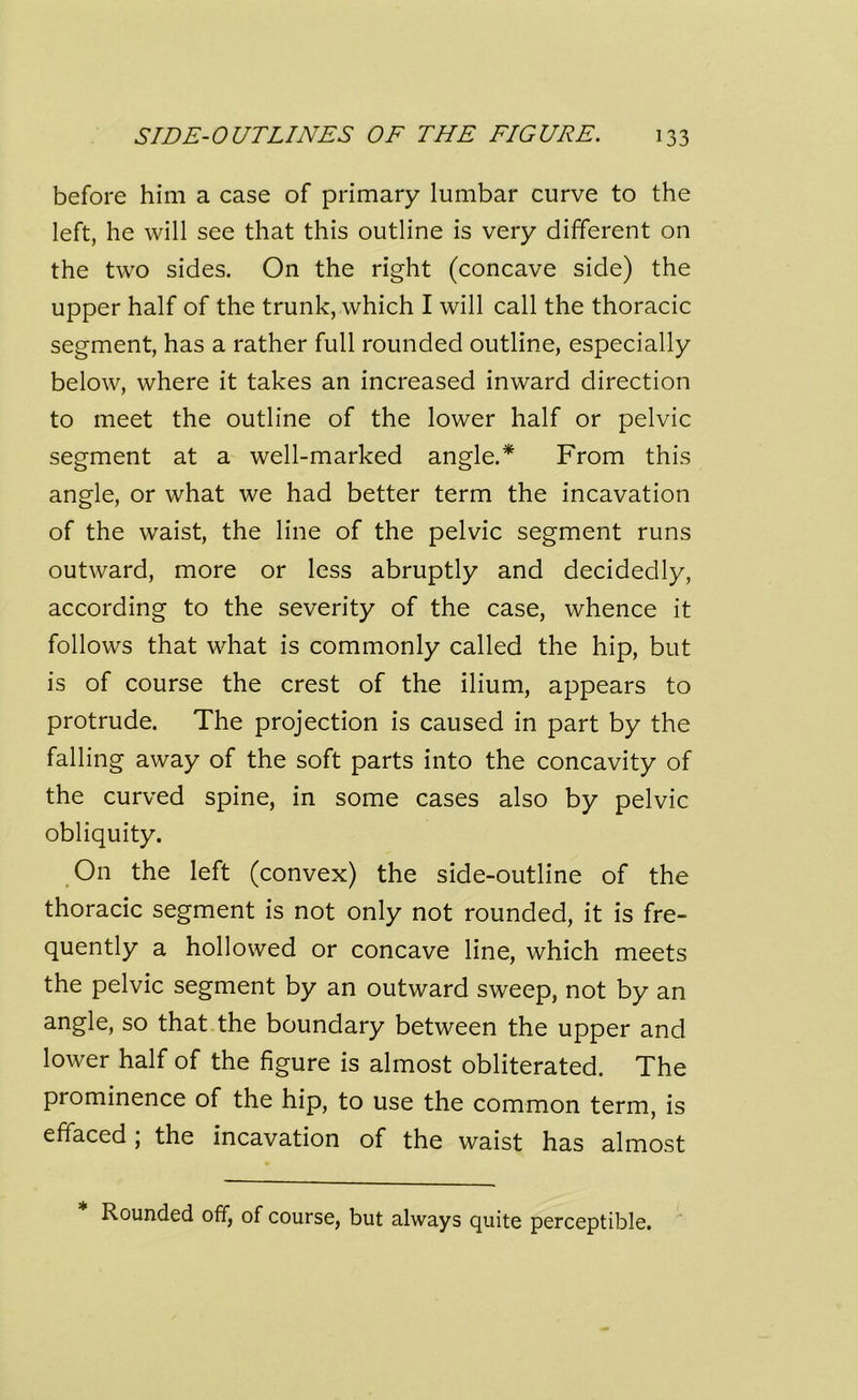 before him a case of primary lumbar curve to the left, he will see that this outline is very different on the two sides. On the right (concave side) the upper half of the trunk, which I will call the thoracic segment, has a rather full rounded outline, especially below, where it takes an increased inward direction to meet the outline of the lower half or pelvic segment at a well-marked angle.* From this angle, or what we had better term the incavation of the waist, the line of the pelvic segment runs outward, more or less abruptly and decidedly, according to the severity of the case, whence it follows that what is commonly called the hip, but is of course the crest of the ilium, appears to protrude. The projection is caused in part by the falling away of the soft parts into the concavity of the curved spine, in some cases also by pelvic obliquity. On the left (convex) the side-outline of the thoracic segment is not only not rounded, it is fre- quently a hollowed or concave line, which meets the pelvic segment by an outward sweep, not by an angle, so that the boundary between the upper and lower half of the figure is almost obliterated. The prominence of the hip, to use the common term, is effaced ; the incavation of the waist has almost Rounded off, of course, but always quite perceptible.