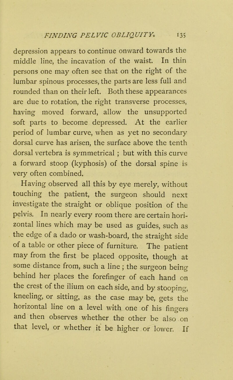 depression appears to continue onward towards the middle line, the incavation of the waist. In thin persons one may often see that on the right of the lumbar spinous processes, the parts are less full and rounded than on their left. Both these appearances are due to rotation, the right transverse processes, having moved forward, allow the unsupported soft parts to become depressed. At the earlier period of lumbar curve, when as yet no secondary dorsal curve has arisen, the surface above the tenth dorsal vertebra is symmetrical ; but with this curve a forward stoop (kyphosis) of the dorsal spine is very often combined. Having observed all this by eye merely, without touching the patient, the surgeon should next investigate the straight or oblique position of the pelvis. In nearly every room there are certain hori- zontal lines which may be used as guides, such as the edge of a dado or wash-board, the straight side of a table or other piece of furniture. The patient may from the first be placed opposite, though at some distance from, such a line ; the surgeon beincr behind her places the forefinger of each hand on the crest of the ilium on each side, and by stooping, kneeling, or sitting, as the case may be, gets the horizontal line on a level with one of his finsrers and then observes whether the other be also on that level, or whether it be higher or lower. If