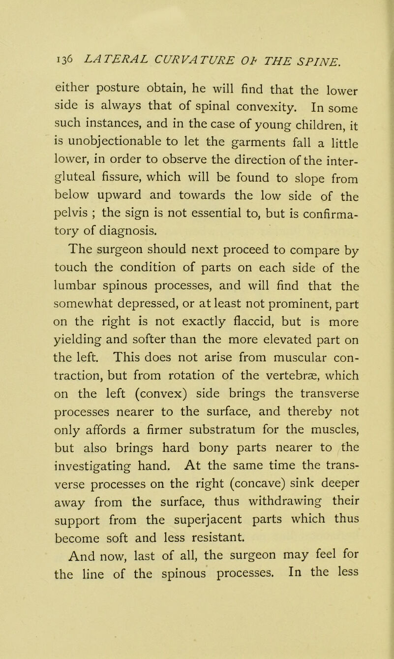 either posture obtain, he will find that the lower side is always that of spinal convexity. In some such instances, and in the case of young children, it is unobjectionable to let the garments fall a little lower, in order to observe the direction of the inter- gluteal fissure, which will be found to slope from below upward and towards the low side of the pelvis ; the sign is not essential to, but is confirma- tory of diagnosis. The surgeon should next proceed to compare by touch the condition of parts on each side of the lumbar spinous processes, and will find that the somewhat depressed, or at least not prominent, part on the right is not exactly flaccid, but is more yielding and softer than the more elevated part on the left. This does not arise from muscular con- traction, but from rotation of the vertebrae, which on the left (convex) side brings the transverse processes nearer to the surface, and thereby not only affords a firmer substratum for the muscles, but also brings hard bony parts nearer to the investigating hand. At the same time the trans- verse processes on the right (concave) sink deeper away from the surface, thus withdrawing their support from the superjacent parts which thus become soft and less resistant. And now, last of all, the surgeon may feel for the line of the spinous processes. In the less