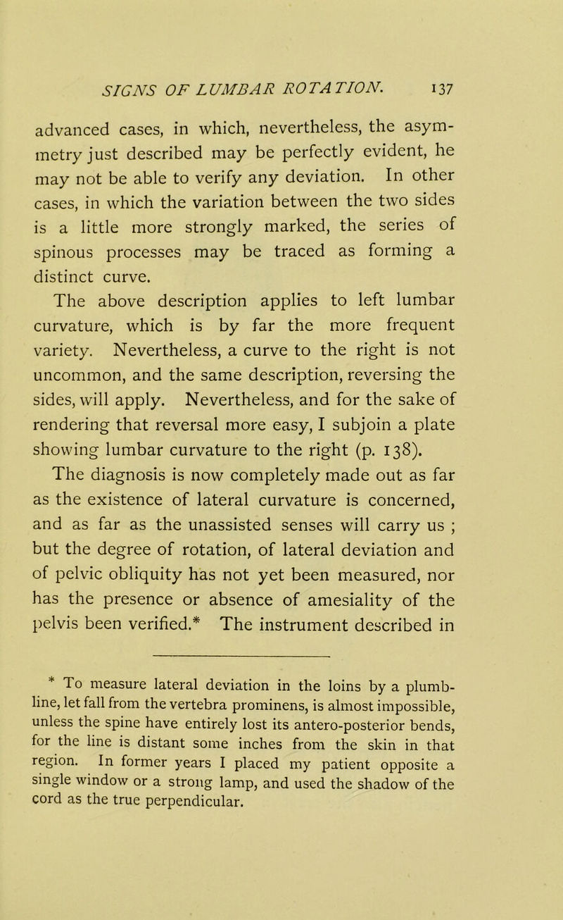 advanced cases, in which, nevertheless, the asym- metry just described may be perfectly evident, he may not be able to verify any deviation. In other cases, in which the variation between the two sides is a little more strongly marked, the series of spinous processes may be traced as forming a distinct curve. The above description applies to left lumbar curvature, which is by far the more frequent variety. Nevertheless, a curve to the right is not uncommon, and the same description, reversing the sides, will apply. Nevertheless, and for the sake of rendering that reversal more easy, I subjoin a plate showing lumbar curvature to the right (p. 138). The diagnosis is now completely made out as far as the existence of lateral curvature is concerned, and as far as the unassisted senses will carry us ; but the degree of rotation, of lateral deviation and of pelvic obliquity has not yet been measured, nor has the presence or absence of amesiality of the pelvis been verified.* The instrument described in * To measure lateral deviation in the loins by a plumb- line, let fall from the vertebra prominens, is almost impossible, unless the spine have entirely lost its antero-posterior bends, for the line is distant some inches from the skin in that region. In former years I placed my patient opposite a single window or a strong lamp, and used the shadow of the cord as the true perpendicular.