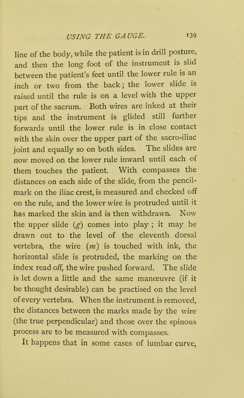 line of the body, while the patient is in drill posture, and then the long foot of the instrument is slid between the patient’s feet until the lower rule is an inch or two from the back; the lower slide is raised until the rule is on a level with the upper part of the sacrum. Both wires are inked at their tips and the instrument is glided still further forwards until the lower rule is in close contact with the skin over the upper part of the sacro-iliac joint and equally so on both sides. The slides are now moved on the lower rule inward until each of them touches the patient. With compasses the distances on each side of the slide, from the pencii- mark on the iliac crest, is measured and checked off on the rule, and the lower wire is protruded until it has marked the skin and is then withdrawn. Now the upper slide (g) comes into play ; it may be drawn out to the level of the eleventh dorsal vertebra, the wire (in') is touched with ink, the horizontal slide is protruded, the marking on the index read off, the wire pushed forward. The slide is let down a little and the same manoeuvre (if it be thought desirable) can be practised on the level of every vertebra. When the instrument is removed, the distances between the marks made by the wire (the true perpendicular) and those over the spinous process are to be measured with compasses. It happens that in some cases of lumbar curve,