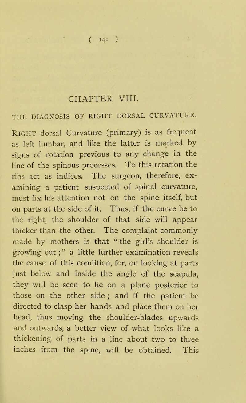 ( Hi ) CHAPTER VIII. THE DIAGNOSIS OF RIGHT DORSAL CURVATURE. RIGHT dorsal Curvature (primary) is as frequent as left lumbar, and like the latter is marked by signs of rotation previous to any change in the line of the spinous processes. To this rotation the ribs act as indices. The surgeon, therefore, ex- amining a patient suspected of spinal curvature, must fix his attention not on the spine itself, but on parts at the side of it. Thus, if the curve be to the right, the shoulder of that side will appear thicker than the other. The complaint commonly made by mothers is that “ the girl’s shoulder is growing out ; ” a little further examination reveals the cause of this condition, for, on looking at parts just below and inside the angle of the scapula, they will be seen to lie on a plane posterior to those on the other side ; and if the patient be directed to clasp her hands and place them on her head, thus moving the shoulder-blades upwards and outwards, a better view of what looks like a thickening of parts in a line about two to three inches from the spine, will be obtained. This