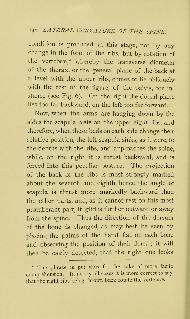 condition is produced at this stage, not by any change in the form of the ribs, but by rotation of the vertebrae,* whereby the transverse diameter of the thorax, or the general plane of the back at a level with the upper ribs, comes to lie obliquely with the rest of the figure, of the pelvis, for in- stance (see Fig. 6). On the right the dorsal plane lies too far backward, on the left too far forward. Now, when the arms are hanging down by the sides the scapula rests on the upper eight ribs, and therefore, when these beds on each side change their relative position, the left scapula sinks, as it were, to the depths with the ribs, and approaches the spine, while, on the right it is thrust backward, and is forced into this peculiar posture. The projection of the back of the ribs is most strongly marked about the seventh and eighth, hence the angle of scapula is thrust more markedly backward than the other parts, and, as it cannot rest on this most protuberant part, it glides further outward or away from the spine. Thus the direction of the dorsum of the bone is changed, as may best be seen by placing the palms of the hand flat on each bone and observing the position of their dorsa ; it will then be easily detected, that the right one looks * The phrase is put thus for the sake of more facile comprehension. In nearly all cases it is more correct to say that the right ribs being thrown back rotate the vertebrae.