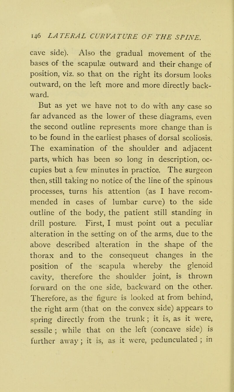 cave side). Also the gradual movement of the bases of the scapulae outward and their change of position, viz. so that on the right its dorsum looks outward, on the left more and more directly back- ward. But as yet we have not to do with any case so far advanced as the lower of these diagrams, even the second outline represents more change than is to be found in the earliest phases of dorsal scoliosis. The examination of the shoulder and adjacent parts, which has been so long in description, oc- cupies but a few minutes in practice. The surgeon then, still taking no notice of the line of the spinous processes, turns his attention (as I have recom- mended in cases of lumbar curve) to the side outline of the body, the patient still standing in drill posture. First, I must point out a peculiar alteration in the setting on of the arms, due to the above described alteration in the shape of the thorax and to the consequeut changes in the position of the scapula whereby the glenoid cavity, therefore the shoulder joint, is thrown forward on the one side, backward on the other. Therefore, as the figure is looked at from behind, the right arm (that on the convex side) appears to spring directly from the trunk ; it is, as it were, sessile ; while that on the left (concave side) is further away \ it is, as it were, pedunculated ; in