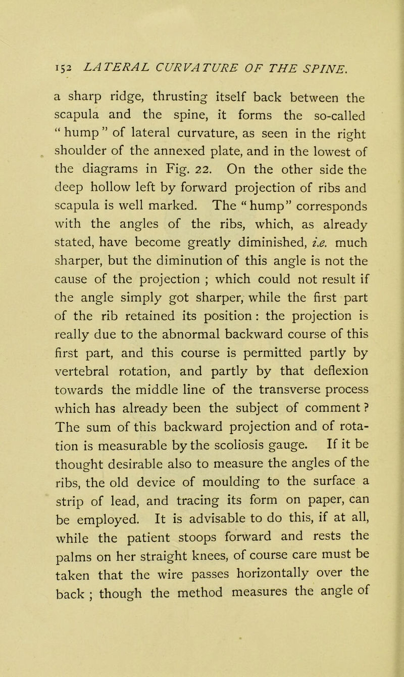 a sharp ridge, thrusting itself back between the scapula and the spine, it forms the so-called “ hump ” of lateral curvature, as seen in the right shoulder of the annexed plate, and in the lowest of the diagrams in Fig. 22. On the other side the deep hollow left by forward projection of ribs and scapula is well marked. The “hump” corresponds with the angles of the ribs, which, as already stated, have become greatly diminished, i.e. much sharper, but the diminution of this angle is not the cause of the projection ; which could not result if the angle simply got sharper, while the first part of the rib retained its position : the projection is really due to the abnormal backward course of this first part, and this course is permitted partly by vertebral rotation, and partly by that deflexion towards the middle line of the transverse process which has already been the subject of comment ? The sum of this backward projection and of rota- tion is measurable by the scoliosis gauge. If it be thought desirable also to measure the angles of the ribs, the old device of moulding to the surface a strip of lead, and tracing its form on paper, can be employed. It is advisable to do this, if at all, while the patient stoops forward and rests the palms on her straight knees, of course care must be taken that the wire passes horizontally over the back ; though the method measures the angle of