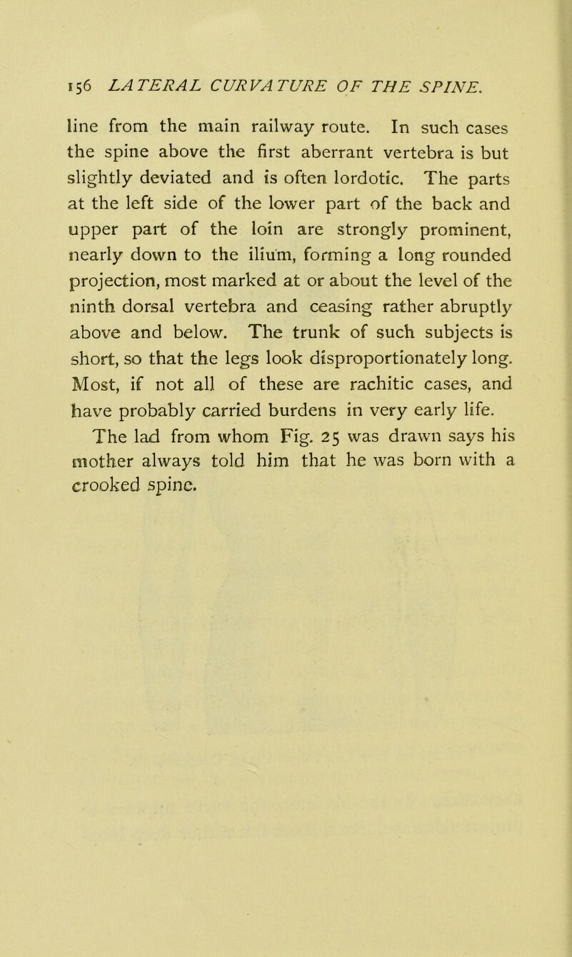 line from the main railway route. In such cases the spine above the first aberrant vertebra is but slightly deviated and is often lordotic. The parts at the left side of the lower part of the back and upper part of the loin are strongly prominent, nearly down to the ilium, forming a long rounded projection, most marked at or about the level of the ninth dorsal vertebra and ceasing rather abruptly above and below. The trunk of such subjects is short, so that the legs look disproportionately long. Most, if not all of these are rachitic cases, and have probably carried burdens in very early life. The lad from whom Fig. 25 was drawn says his mother always told him that he was born with a crooked spine.
