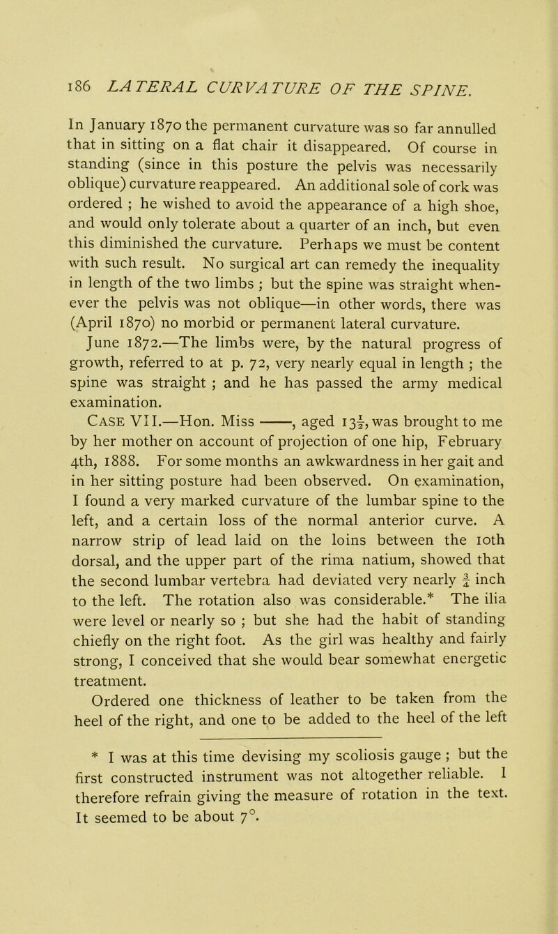 In January 1870 the permanent curvature was so far annulled that in sitting on a flat chair it disappeared. Of course in standing (since in this posture the pelvis was necessarily oblique) curvature reappeared. An additional sole of cork was ordered ; he wished to avoid the appearance of a high shoe, and would only tolerate about a quarter of an inch, but even this diminished the curvature. Perhaps we must be content with such result. No surgical art can remedy the inequality in length of the two limbs ; but the spine was straight when- ever the pelvis was not oblique—in other words, there was (April 1870) no morbid or permanent lateral curvature. June 1872.—The limbs were, by the natural progress of growth, referred to at p. 72, very nearly equal in length ; the spine was straight ; and he has passed the army medical examination. Case VII.—Hon. Miss , aged 13I, was brought to me by her mother on account of projection of one hip, February 4th, 1888. For some months an awkwardness in her gait and in her sitting posture had been observed. On examination, I found a very marked curvature of the lumbar spine to the left, and a certain loss of the normal anterior curve. A narrow strip of lead laid on the loins between the 10th dorsal, and the upper part of the rima natium, showed that the second lumbar vertebra had deviated very nearly f inch to the left. The rotation also was considerable.* The ilia were level or nearly so ; but she had the habit of standing chiefly on the right foot. As the girl was healthy and fairly strong, I conceived that she would bear somewhat energetic treatment. Ordered one thickness of leather to be taken from the heel of the right, and one to be added to the heel of the left * I was at this time devising my scoliosis gauge ; but the first constructed instrument was not altogether reliable. 1 therefore refrain giving the measure of rotation in the text. It seemed to be about 70.