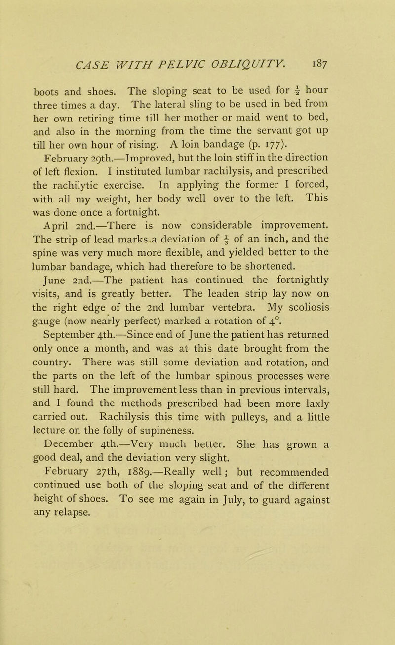 boots and shoes. The sloping seat to be used for 1 hour three times a day. The lateral sling to be used in bed from her own retiring time till her mother or maid went to bed, and also in the morning from the time the servant got up till her own hour of rising. A loin bandage (p. 177). February 29th.—Improved, but the loin stiff in the direction of left flexion. I instituted lumbar rachilysis, and prescribed the rachilytic exercise. In applying the former I forced, with all my weight, her body well over to the left. This was done once a fortnight. April 2nd.—There is now considerable improvement. The strip of lead marks .a deviation of -§- of an inch, and the spine was very much more flexible, and yielded better to the lumbar bandage, which had therefore to be shortened. June 2nd.—The patient has continued the fortnightly visits, and is greatly better. The leaden strip lay now on the right edge of the 2nd lumbar vertebra. My scoliosis gauge (now nearly perfect) marked a rotation of 40. September 4th.—Since end of June the patient has returned only once a month, and was at this date brought from the country. There was still some deviation and rotation, and the parts on the left of the lumbar spinous processes were still hard. The improvement less than in previous intervals, and I found the methods prescribed had been more laxly carried out. Rachilysis this time with pulleys, and a little lecture on the folly of supineness. December 4th.—Very much better. She has grown a good deal, and the deviation very slight. February 27th, 1889.—Really well; but recommended continued use both of the sloping seat and of the different height of shoes. To see me again in July, to guard against any relapse.