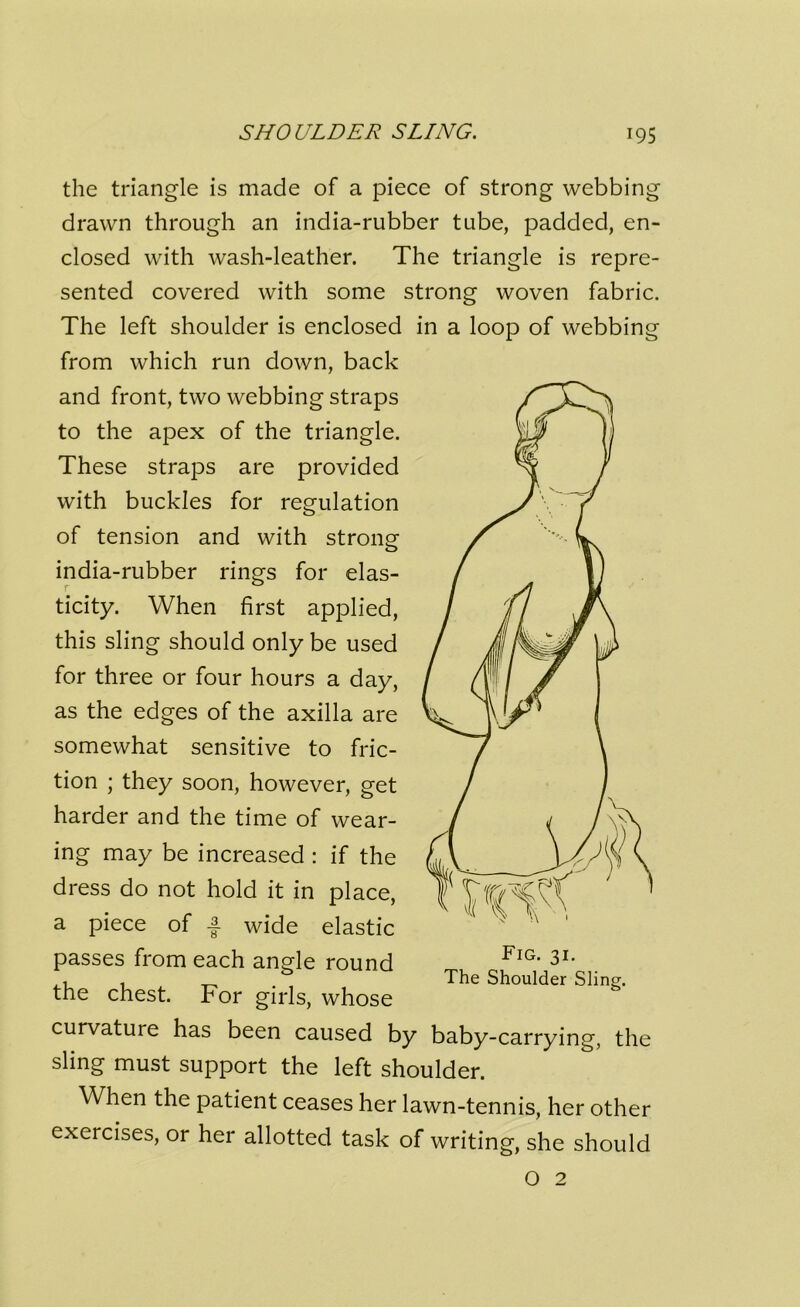 the triangle is made of a piece of strong webbing drawn through an india-rubber tube, padded, en- closed with wash-leather. The triangle is repre- sented covered with some strong woven fabric. The left shoulder is enclosed in a loop of webbing from which run down, back and front, two webbing straps to the apex of the triangle. These straps are provided with buckles for regulation of tension and with strong india-rubber rings for elas- ticity. When first applied, this sling should only be used for three or four hours a day, as the edges of the axilla are somewhat sensitive to fric- tion ; they soon, however, get harder and the time of wear- ing may be increased : if the dress do not hold it in place, a piece of J- wide elastic passes from each angle round the chest. For girls, whose curvature has been caused by baby-carrying, the sling must support the left shoulder. When the patient ceases her lawn-tennis, her other exercises, or her allotted task of writing, she should O 2 Fig. 31. The Shoulder Sling.