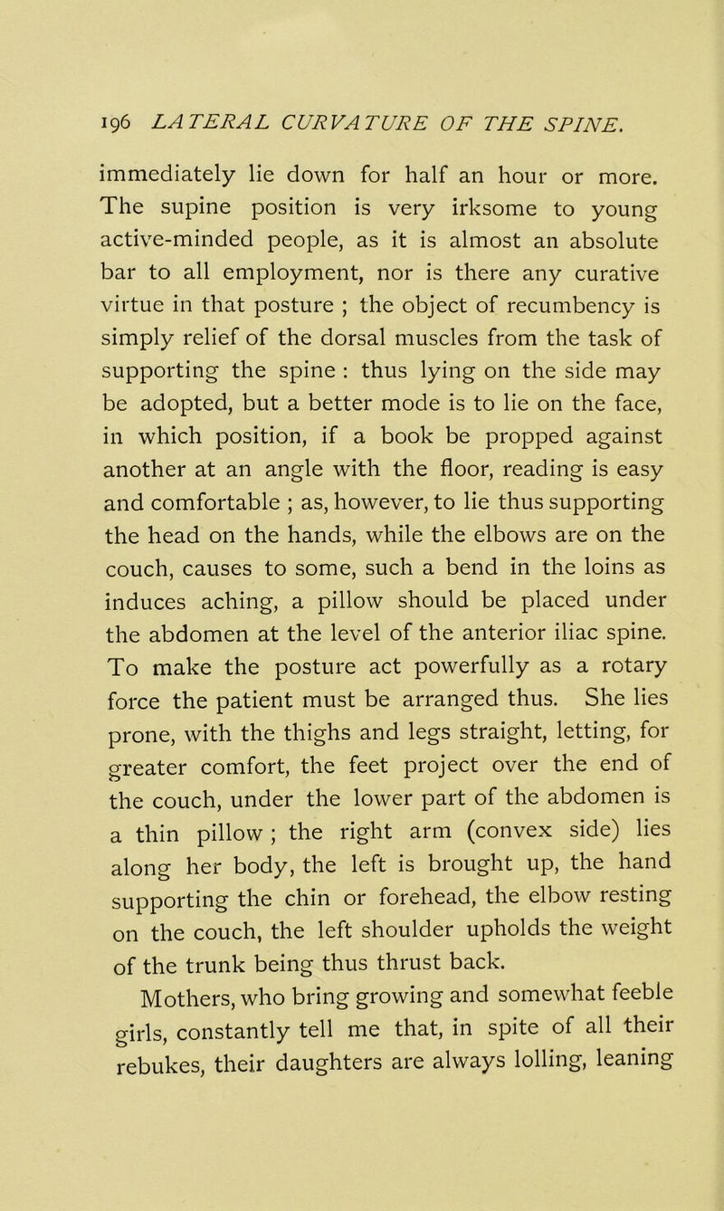 immediately lie down for half an hour or more. The supine position is very irksome to young active-minded people, as it is almost an absolute bar to all employment, nor is there any curative virtue in that posture ; the object of recumbency is simply relief of the dorsal muscles from the task of supporting the spine : thus lying on the side may be adopted, but a better mode is to lie on the face, in which position, if a book be propped against another at an angle with the floor, reading is easy and comfortable ; as, however, to lie thus supporting the head on the hands, while the elbows are on the couch, causes to some, such a bend in the loins as induces aching, a pillow should be placed under the abdomen at the level of the anterior iliac spine. To make the posture act powerfully as a rotary force the patient must be arranged thus. She lies prone, with the thighs and legs straight, letting, for greater comfort, the feet project over the end of the couch, under the lower part of the abdomen is a thin pillow ; the right arm (convex side) lies along her body, the left is brought up, the hand supporting the chin or forehead, the elbow resting on the couch, the left shoulder upholds the weight of the trunk being thus thrust back. Mothers, who bring growing and somewhat feeble girls, constantly tell me that, in spite of all their rebukes, their daughters are always lolling, leaning