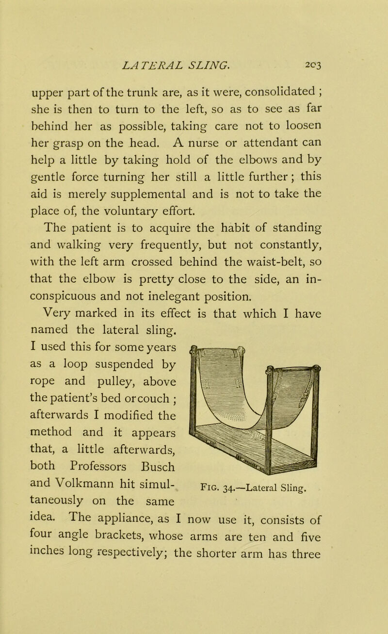 upper part of the trunk are, as it were, consolidated ; she is then to turn to the left, so as to see as far behind her as possible, taking care not to loosen her grasp on the head. A nurse or attendant can help a little by taking hold of the elbows and by gentle force turning her still a little further ; this aid is merely supplemental and is not to take the place of, the voluntary effort. The patient is to acquire the habit of standing and walking very frequently, but not constantly, with the left arm crossed behind the waist-belt, so that the elbow is pretty close to the side, an in- conspicuous and not inelegant position. Very marked in its effect is that which I have named the lateral sling. I used this for some years as a loop suspended by rope and pulley, above the patient’s bed or couch ; afterwards I modified the method and it appears that, a little afterwards, both Professors Busch and Volkmann hit simul- taneously on the same idea. The appliance, as I now use it, consists of four angle brackets, whose arms are ten and five inches long respectively; the shorter arm has three Fig. 34.—Lateral Sling.