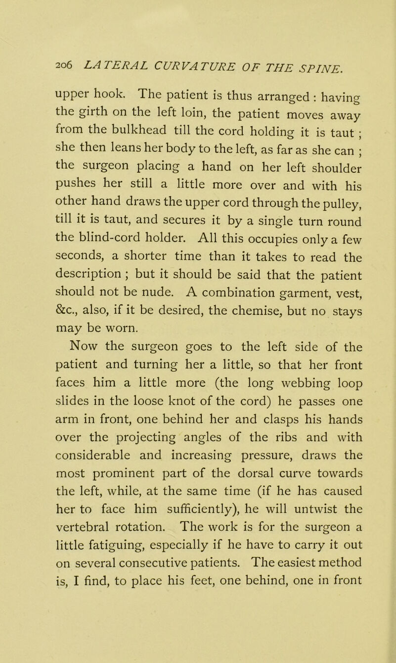 upper hook. The patient is thus arranged : having the girth on the left loin, the patient moves away from the bulkhead till the cord holding it is taut ; she then leans her body to the left, as far as she can ; the surgeon placing a hand on her left shoulder pushes her still a little more over and with his other hand draws the upper cord through the pulley, till it is taut, and secures it by a single turn round the blind-cord holder. All this occupies only a few seconds, a shorter time than it takes to read the description ; but it should be said that the patient should not be nude. A combination garment, vest, &c., also, if it be desired, the chemise, but no stays may be worn. Now the surgeon goes to the left side of the patient and turning her a little, so that her front faces him a little more (the long webbing loop slides in the loose knot of the cord) he passes one arm in front, one behind her and clasps his hands over the projecting angles of the ribs and with considerable and increasing pressure, draws the most prominent part of the dorsal curve towards the left, while, at the same time (if he has caused her to face him sufficiently), he will untwist the vertebral rotation. The work is for the surgeon a little fatiguing, especially if he have to carry it out on several consecutive patients. The easiest method is, I find, to place his feet, one behind, one in front