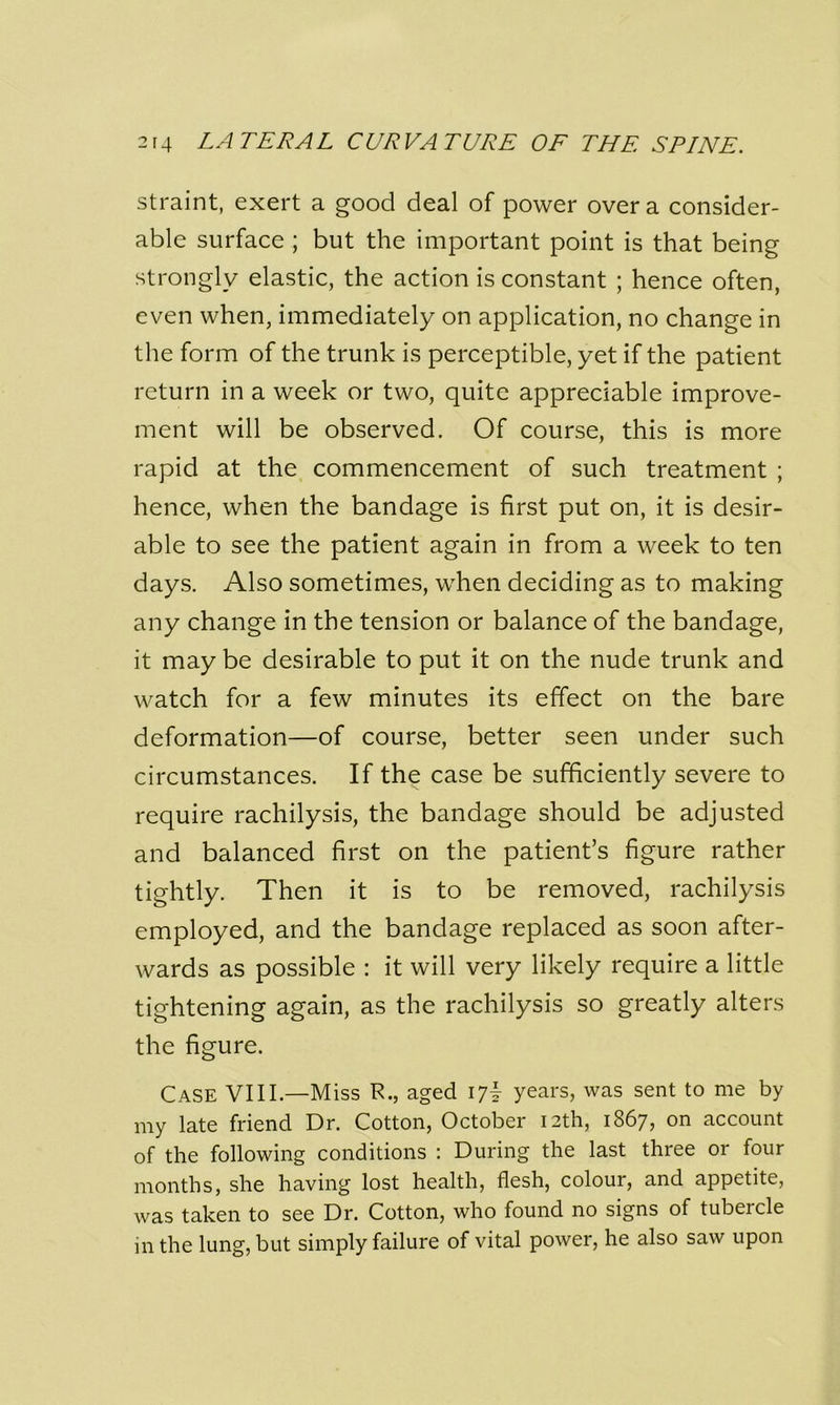 straint, exert a good deal of power over a consider- able surface ; but the important point is that being strongly elastic, the action is constant ; hence often, even when, immediately on application, no change in the form of the trunk is perceptible, yet if the patient return in a week or two, quite appreciable improve- ment will be observed. Of course, this is more rapid at the commencement of such treatment ; hence, when the bandage is first put on, it is desir- able to see the patient again in from a week to ten days. Also sometimes, when deciding as to making any change in the tension or balance of the bandage, it may be desirable to put it on the nude trunk and watch for a few minutes its effect on the bare deformation—of course, better seen under such circumstances. If the case be sufficiently severe to require rachilysis, the bandage should be adjusted and balanced first on the patient’s figure rather tightly. Then it is to be removed, rachilysis employed, and the bandage replaced as soon after- wards as possible : it will very likely require a little tightening again, as the rachilysis so greatly alters the figure. Case VIII.—Miss R., aged 17I years, was sent to me by my late friend Dr. Cotton, October 12th, 1867, on account of the following conditions : During the last three or four months, she having lost health, flesh, colour, and appetite, was taken to see Dr. Cotton, who found no signs of tubercle in the lung, but simply failure of vital power, he also saw upon