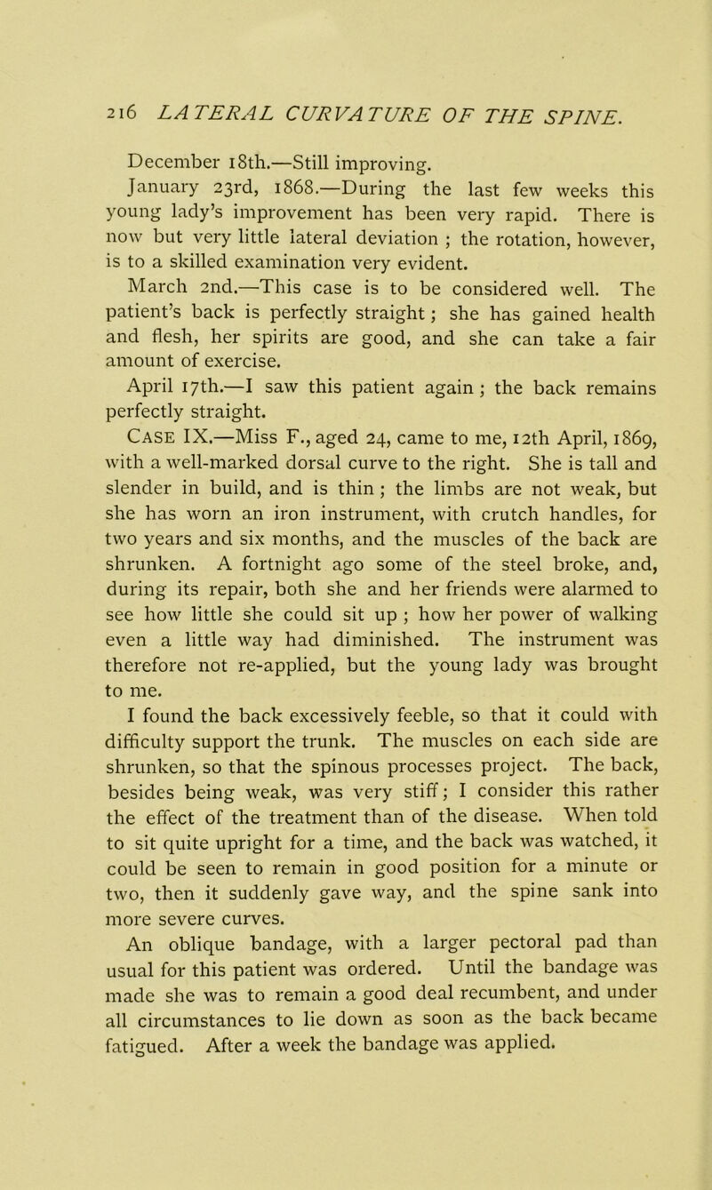 December 18th.—Still improving. January 23rd, 1868.—During the last few weeks this young lady’s improvement has been very rapid. There is now but very little lateral deviation ; the rotation, however, is to a skilled examination very evident. March 2nd.—This case is to be considered well. The patient’s back is perfectly straight; she has gained health and flesh, her spirits are good, and she can take a fair amount of exercise. April 17th.—I saw this patient again; the back remains perfectly straight. Case IX.—Miss F., aged 24, came to me, 12th April, 1869, with a well-marked dorsal curve to the right. She is tall and slender in build, and is thin ; the limbs are not weak, but she has worn an iron instrument, with crutch handles, for two years and six months, and the muscles of the back are shrunken. A fortnight ago some of the steel broke, and, during its repair, both she and her friends were alarmed to see how little she could sit up ; how her power of walking even a little way had diminished. The instrument was therefore not re-applied, but the young lady was brought to me. I found the back excessively feeble, so that it could with difficulty support the trunk. The muscles on each side are shrunken, so that the spinous processes project. The back, besides being weak, was very stiff; I consider this rather the effect of the treatment than of the disease. When told to sit quite upright for a time, and the back was watched, it could be seen to remain in good position for a minute or two, then it suddenly gave way, and the spine sank into more severe curves. An oblique bandage, with a larger pectoral pad than usual for this patient was ordered. Until the bandage was made she was to remain a good deal recumbent, and under all circumstances to lie down as soon as the back became fatigued. After a week the bandage was applied.