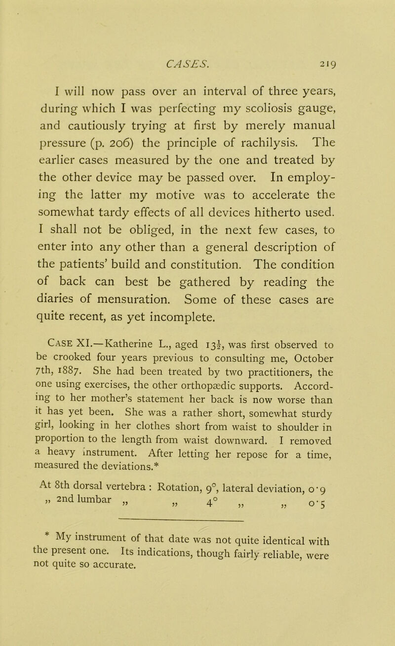 I will now pass over an interval of three years, during which I was perfecting my scoliosis gauge, and cautiously trying at first by merely manual pressure (p. 206) the principle of rachilysis. The earlier cases measured by the one and treated by the other device may be passed over. In employ- ing the latter my motive was to accelerate the somewhat tardy effects of all devices hitherto used. I shall not be obliged, in the next few cases, to enter into any other than a general description of the patients’ build and constitution. The condition of back can best be gathered by reading the diaries of mensuration. Some of these cases are quite recent, as yet incomplete. Case XI.—Katherine L., aged 13J, was hrst observed to be crooked four years previous to consulting me, October 7th, 1887. She had been treated by two practitioners, the one using exercises, the other orthopaedic supports. Accord- ing to her mother’s statement her back is now worse than it has yet been. She was a rather short, somewhat sturdy girl, looking in her clothes short from waist to shoulder in proportion to the length from waist downward. I removed a heavy instrument. After letting her repose for a time, measured the deviations.* At 8th dorsal vertebra : Rotation, 90, lateral deviation, o'9 » 2nd lumbar „ „ n.c My instrument of that date was not quite identical with the present one. Its indications, though fairly reliable, were not quite so accurate.