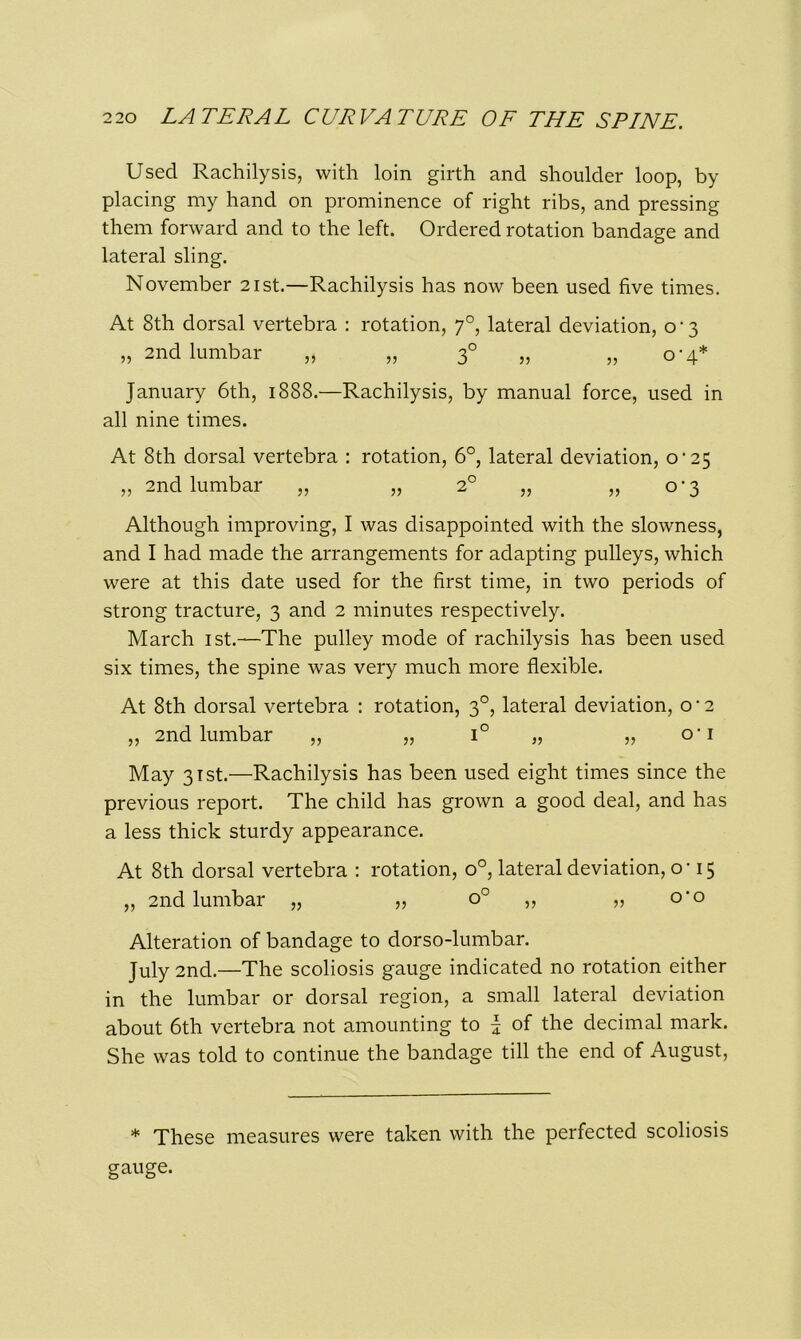 Used Rachilysis, with loin girth and shoulder loop, by placing my hand on prominence of right ribs, and pressing them forward and to the left. Ordered rotation bandage and lateral sling. November 21st.—Rachilysis has now been used five times. At 8th dorsal vertebra : rotation, 70, lateral deviation, 0-3 „ 2nd lumbar „ „ 30 „ „ 0-4* January 6th, 1888.—Rachilysis, by manual force, used in all nine times. At 8th dorsal vertebra : rotation, 6°, lateral deviation, o‘25 „ 2nd lumbar „ „ 2° „ „ 0-3 Although improving, I was disappointed with the slowness, and I had made the arrangements for adapting pulleys, which were at this date used for the first time, in two periods of strong tracture, 3 and 2 minutes respectively. March 1st.—The pulley mode of rachilysis has been used six times, the spine was very much more flexible. At 8th dorsal vertebra : rotation, 30, lateral deviation, o * 2 „ 2nd lumbar „ „ i° „ „ o-i May 31st.—Rachilysis has been used eight times since the previous report. The child has grown a good deal, and has a less thick sturdy appearance. At 8th dorsal vertebra : rotation, o°, lateral deviation, o -15 „ 2nd lumbar „ „ o° ,, „ o'o Alteration of bandage to dorso-lumbar. July 2nd.—The scoliosis gauge indicated no rotation either in the lumbar or dorsal region, a small lateral deviation about 6th vertebra not amounting to | of the decimal mark. She was told to continue the bandage till the end of August, * These measures were taken with the perfected scoliosis gauge.