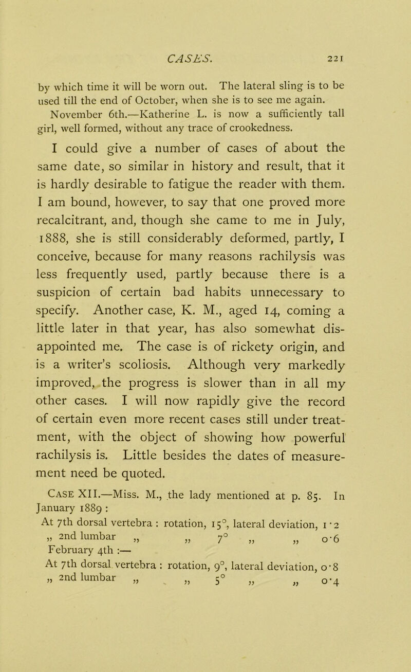 by which time it will be worn out. The lateral sling is to be used till the end of October, when she is to see me again. November 6th.—Katherine L. is now a sufficiently tall girl, well formed, without any trace of crookedness. I could give a number of cases of about the same date, so similar in history and result, that it is hardly desirable to fatigue the reader with them. I am bound, however, to say that one proved more recalcitrant, and, though she came to me in July, 1888, she is still considerably deformed, partly, I conceive, because for many reasons rachilysis was less frequently used, partly because there is a suspicion of certain bad habits unnecessary to specify. Another case, K. M., aged 14, coming a little later in that year, has also somewhat dis- appointed me. The case is of rickety origin, and is a writer’s scoliosis. Although very markedly improved, the progress is slower than in all my other cases. I will now rapidly give the record of certain even more recent cases still under treat- ment, with the object of showing how powerful rachilysis is. Little besides the dates of measure- ment need be quoted. Case XII.—Miss. M., the lady mentioned at p. 85. In January 1889 : At 7th dorsal vertebra : rotation, 15°, lateral deviation, 1 •2 „ 2nd lumbar „ „ 7° „ „ 0-6 February 4th :— At 7th dorsal vertebra : rotation, 90, lateral deviation, o-8 „ 2nd lumbar „ ^ „ 50 „ o-4