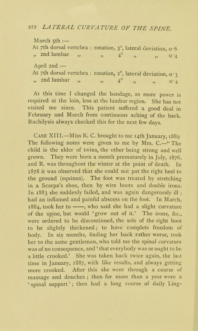 March 5 th :— At 7th dorsal vertebra : rotation, 30, lateral deviation, o-6 „ 2nd lumbar „ „ 4° „ ,,0-4 April 2nd :— At 7th dorsal vertebra : rotation, 20, lateral deviation, 0-3 » 2nd lumbar „ „ 40 „ „ 0-4 At this time I changed the bandage, as more power is required at the loin, less at the lumbar region. She has not visited me since. This patient suffered a good deal in February and March from continuous aching of the back. Rachilysis always checked this for the next few days. Case XIII.—Miss R. C. brought to me 14th January, 1889 The following notes were given to me by Mrs. C.—“ The child is the elder of twins, the other being strong and well grown. They were born a month prematurely in July, 1876, and R. was throughout the winter at the point of death. In 2878 it was observed that she could not put the right heel to the ground (equinus). The foot was treated by stretching in a Scarpa’s shoe, then by wire boots and double irons. In 1883 she suddenly failed, and was again dangerously ill ; had an inflamed and painful abscess on the foot. In March, 1884, took her to , who said she had a slight curvature of the spine, but would ‘grow out of it.’ The irons, &c., were ordered to be discontinued, the sole of the right boot to be slightly thickened; to have complete freedom of body. In six months, finding her back rather worse, took her to the same gentleman, who told me the spinal curvature was of no consequence, and ‘ that everybody was or ought to be a little crooked.’ She was taken back twice again, the last time in January, 1887, with like results, and always getting more crooked. After this she went through a course of massage and douches ; then for more than a year wore a ‘ spinal support ’; then had a long course of daily Ling-