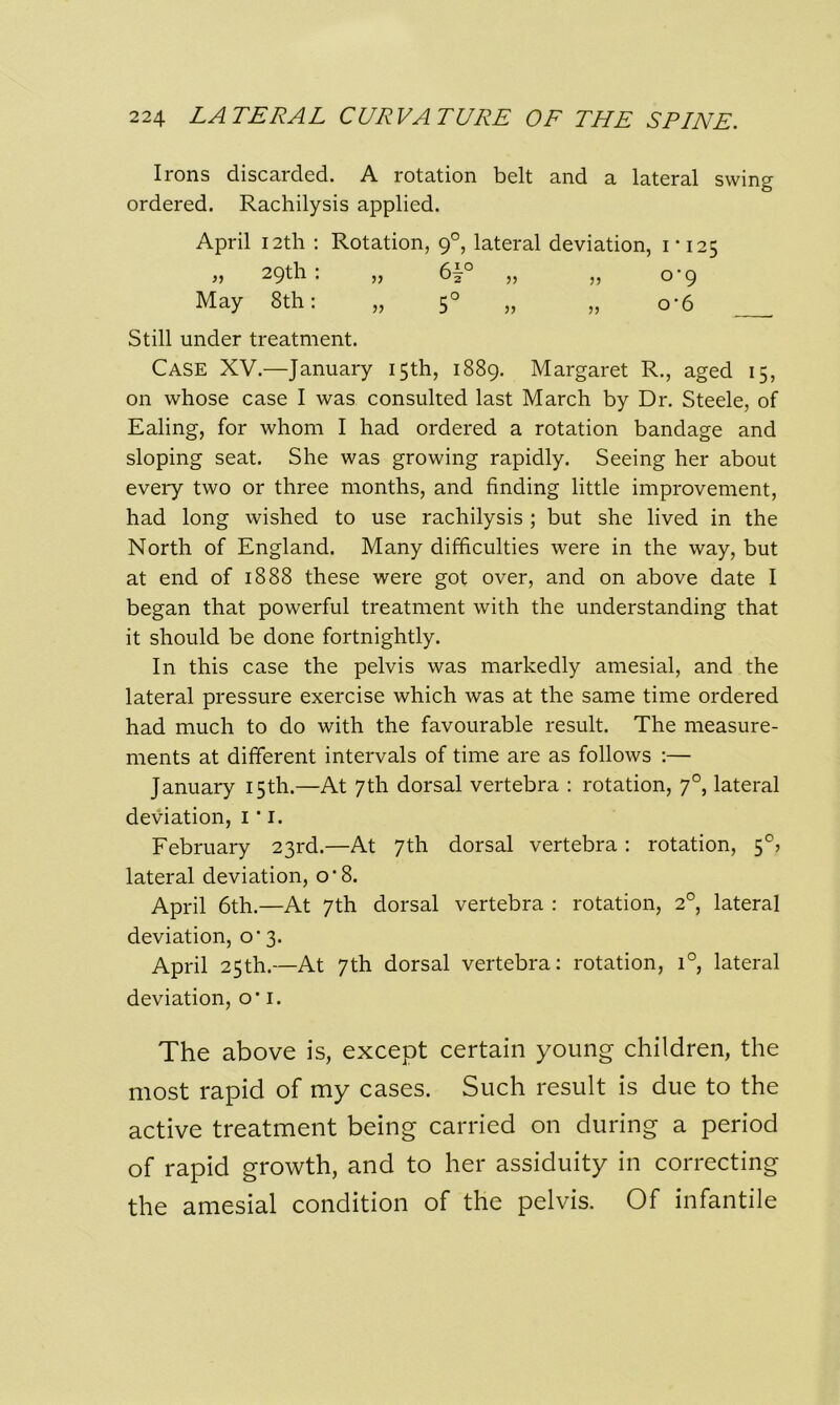 Irons discarded. A rotation belt and a lateral swing ordered. Rachilysis applied. April 12th : Rotation, 90, lateral deviation, 1-125 Still under treatment. Case XV.—January 15th, 1889. Margaret R., aged 15, on whose case I was consulted last March by Dr. Steele, of Ealing, for whom I had ordered a rotation bandage and sloping seat. She was growing rapidly. Seeing her about every two or three months, and finding little improvement, had long wished to use rachilysis ; but she lived in the North of England. Many difficulties were in the way, but at end of 1888 these were got over, and on above date I began that powerful treatment with the understanding that it should be done fortnightly. In this case the pelvis was markedly amesial, and the lateral pressure exercise which was at the same time ordered had much to do with the favourable result. The measure- ments at different intervals of time are as follows :— January 15th.—At 7th dorsal vertebra : rotation, 70, lateral deviation, 1 * 1. February 23rd.—At 7th dorsal vertebra: rotation, 5°> lateral deviation, cr8. April 6th.—At 7th dorsal vertebra : rotation, 20, lateral deviation, 0-3. April 25th.—At 7th dorsal vertebra: rotation, i°, lateral deviation, o' 1. The above is, except certain young children, the most rapid of my cases. Such result is due to the active treatment being carried on during a period of rapid growth, and to her assiduity in correcting the amesial condition of the pelvis. Of infantile „ 29th: May 8th: 0-9 o'6