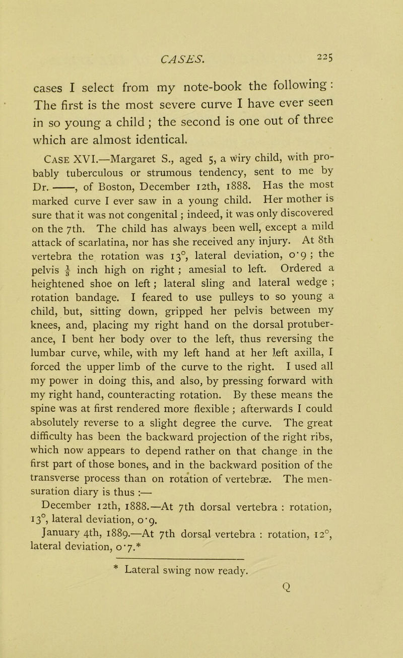 cases I select from my note-book the following : The first is the most severe curve I have ever seen in so young a child ; the second is one out of three which are almost identical. Case XVI.—Margaret S., aged 5, a wiry child, with pro- bably tuberculous or strumous tendency, sent to me by Dr. , of Boston, December 12th, 1888. Has the most marked curve I ever saw in a young child. Her mother is sure that it was not congenital; indeed, it was only discovered on the 7th. The child has always been well, except a mild attack of scarlatina, nor has she received any injury. At 8th vertebra the rotation was 130, lateral deviation, o'9 ; the pelvis f inch high on right ; amesial to left. Ordered a heightened shoe on left; lateral sling and lateral wedge ; rotation bandage. I feared to use pulleys to so young a child, but, sitting down, gripped her pelvis between my knees, and, placing my right hand on the dorsal protuber- ance, I bent her body over to the left, thus reversing the lumbar curve, while, with my left hand at her left axilla, I forced the upper limb of the curve to the right. I used all my power in doing this, and also, by pressing forward with my right hand, counteracting rotation. By these means the spine was at first rendered more flexible ; afterwards I could absolutely reverse to a slight degree the curve. The great difficulty has been the backward projection of the right ribs, which now appears to depend rather on that change in the first part of those bones, and in the backward position of the transverse process than on rotation of vertebrae. The men- suration diary is thus :— December 12th, 1888.—At 7th dorsal vertebra : rotation, 13°, lateral deviation, 0-9. January 4th, 1889.—At 7th dorsal vertebra : rotation, 120, lateral deviation, 0*7.* * Lateral swing now ready. Q