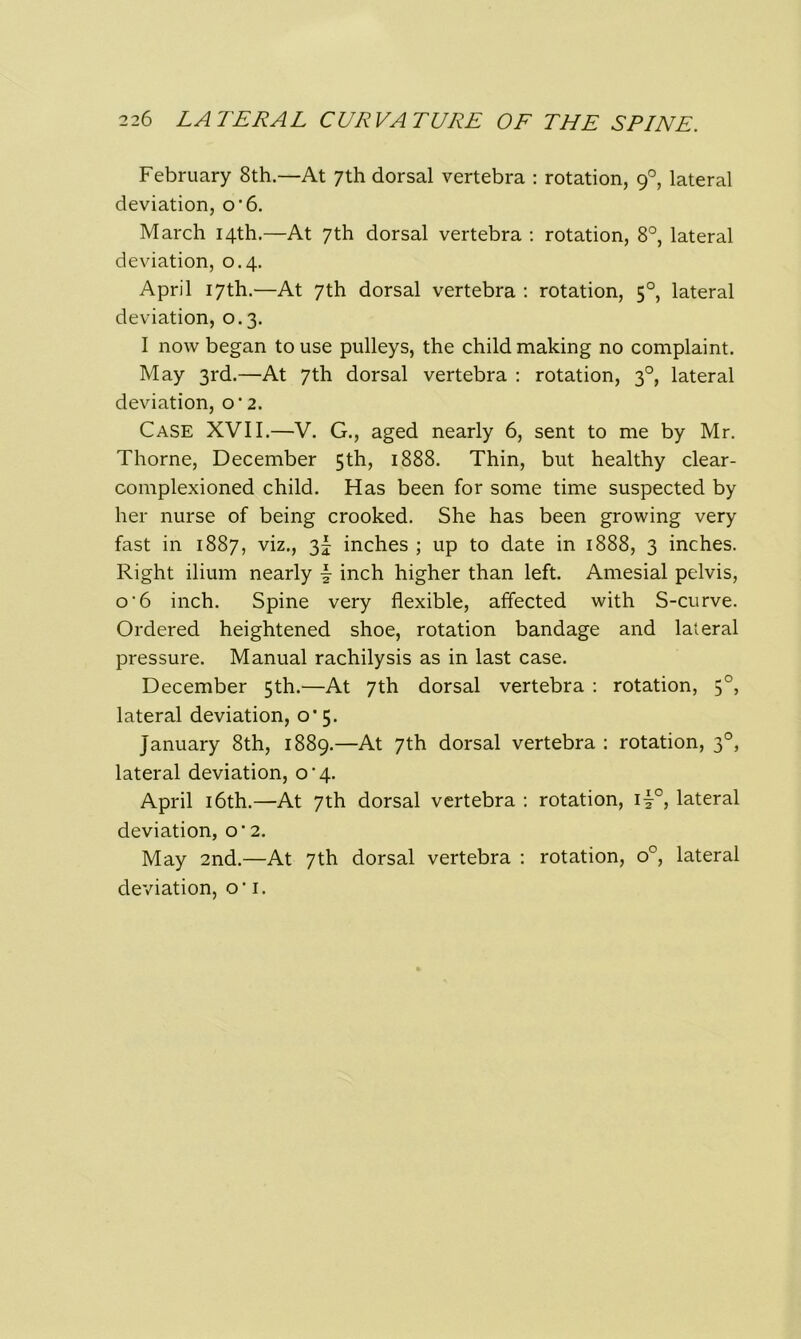 February 8th—At 7th dorsal vertebra : rotation, 90, lateral deviation, o’6. March 14th.—At 7th dorsal vertebra : rotation, 8°, lateral deviation, 0.4. April 17th.—At 7th dorsal vertebra : rotation, 50, lateral deviation, 0.3. I now began to use pulleys, the child making no complaint. May 3rd.—At 7th dorsal vertebra : rotation, 30, lateral deviation, o’2. Case XVII.—V. G., aged nearly 6, sent to me by Mr. Thorne, December 5th, 1888. Thin, but healthy clear - complexioned child. Has been for some time suspected by her nurse of being crooked. She has been growing very fast in 1887, viz., 3^ inches ; up to date in 1888, 3 inches. Right ilium nearly \ inch higher than left. Amesial pelvis, o-6 inch. Spine very flexible, affected with S-curve. Ordered heightened shoe, rotation bandage and lateral pressure. Manual rachilysis as in last case. December 5th.—At 7th dorsal vertebra : rotation, 50, lateral deviation, 0*5. January 8th, 1889.—At 7th dorsal vertebra : rotation, 30, lateral deviation, o'4. April 16th.—At 7th dorsal vertebra : rotation, il°, lateral deviation, o‘ 2. May 2nd.—At 7th dorsal vertebra : rotation, o°, lateral deviation, o‘ 1.