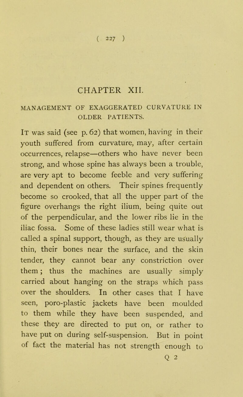 ( 22 7 ) CHAPTER XII. MANAGEMENT OF EXAGGERATED CURVATURE IN OLDER PATIENTS. It was said (see p. 62) that women, having in their youth suffered from curvature, may, after certain occurrences, relapse—others who have never been strong, and whose spine has always been a trouble, are very apt to become feeble and very suffering and dependent on others. Their spines frequently become so crooked, that all the upper part of the figure overhangs the right ilium, being quite out of the perpendicular, and the lower ribs lie in the iliac fossa. Some of these ladies still wear what is called a spinal support, though, as they are usually thin, their bones near the surface, and the skin tender, they cannot bear any constriction over them ; thus the machines are usually simply carried about hanging on the straps which pass over the shoulders. In other cases that I have seen, poro-plastic jackets have been moulded to them while they have been suspended, and these they are directed to put on, or rather to have put on during self-suspension. But in point of fact the material has not strength enough to