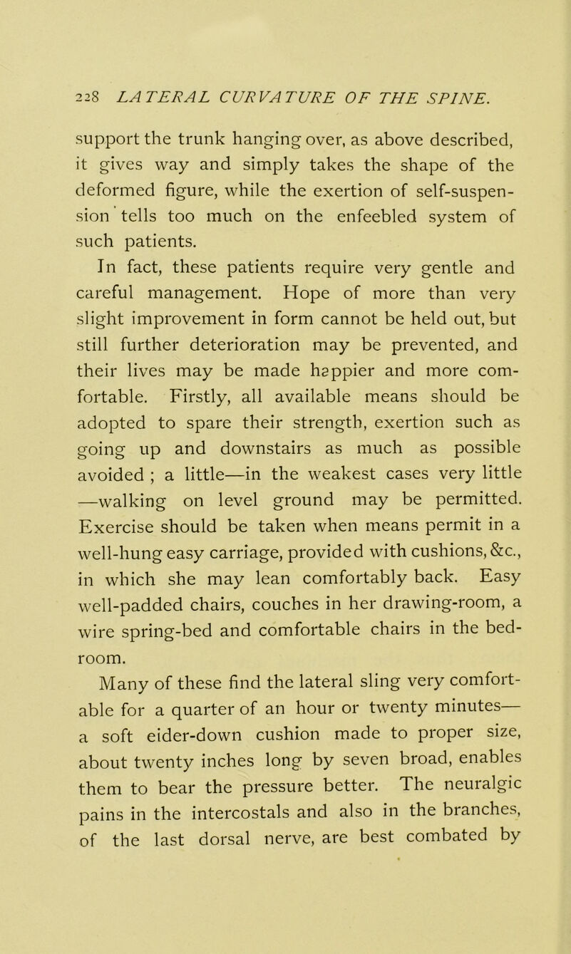 support the trunk hanging over, as above described, it gives way and simply takes the shape of the deformed figure, while the exertion of self-suspen- sion tells too much on the enfeebled system of such patients. In fact, these patients require very gentle and careful management. Hope of more than very slight improvement in form cannot be held out, but still further deterioration may be prevented, and their lives may be made happier and more com- fortable. Firstly, all available means should be adopted to spare their strength, exertion such as going up and downstairs as much as possible avoided ; a little—in the weakest cases very little —walking on level ground may be permitted. Exercise should be taken when means permit in a well-hung easy carriage, provided with cushions, &c., in which she may lean comfortably back. Easy well-padded chairs, couches in her drawing-room, a wire spring-bed and comfortable chairs in the bed- room. Many of these find the lateral sling very comfort- able for a quarter of an hour or twenty minutes— a soft eider-down cushion made to proper size, about twenty inches long by seven broad, enables them to bear the pressure better. The neuralgic pains in the intercostals and also in the branches, of the last dorsal nerve, are best combated by