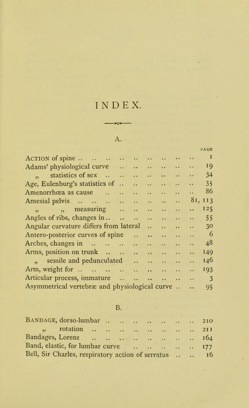 INDEX. +o A. Action of spine PAGE I Adams’ physiological curve 19 „ statistics of sex 34 Age, Eulenburg’s statistics of 35 Amenorrhcea as cause 86 Amesial pelvis 81 113 „ ,, measuring 125 Angles of ribs, changes in 55 Angular curvature differs from lateral .. 30 Antero-posterior curves of spine 6 Arches, changes in 48 Arms, position on trunk 149 „ sessile and pedunculated 146 Arm, weight for 193 Articular process, immature 3 Asymmetrical vertebrae and physiological curve .. 95 B. Bandage, dorso-lumbar 210 „ rotation • • • • , , 211 Bandages, Lorenz • • • • , , 164 Band, elastic, for lumbar curve • • • • # # 177 Bell, Sir Charles, respiratory action of serratus .. • • 16