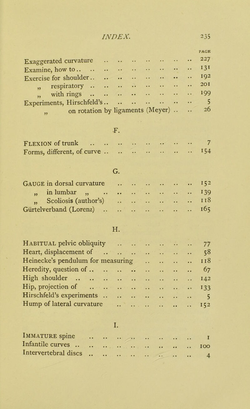 PAGE Exaggerated curvature 227 Examine, how to !3T Exercise for shoulder l92 „ respiratory 201 „ with rings l99 Experiments, Hirschfeld’s 5 „ on rotation by ligaments (Meyer) .. .. 26 F. Flexion of trunk 7 Forms, different, of curve !54 G. Gauge in dorsal curvature 152 „ in lumbar „ 139 „ Scoliosis (author’s) 118 Giirtelverband (Lorenz) 165 H. Habitual pelvic obliquity 77 Heart, displacement of 58 Heinecke’s pendulum for measuring 118 Heredity, question of 67 High shoulder 142 Hip, projection of 133 Hirschfeld’s experiments 5 Hump of lateral curvature 152 I. Immature spine 1 Infantile curves 100 Intervertebral discs 4