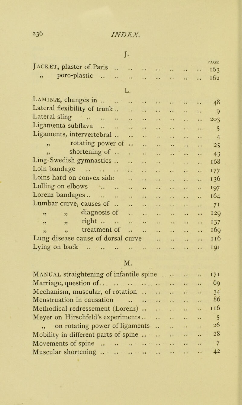 J- Jacket, plaster of Paris PAGE I63 „ poro-plastic 162 L. Lamina, changes in 48 Lateral flexibility of trunk 9 Lateral sling 203 Ligamenta subflava 5 4 Ligaments, intervertebral „ rotating power of .. 25 ,, shortening of 43 Ling-Swedish gymnastics 168 Loin bandage 177 Loins hard on convex side 136 Lolling on elbows 197 Lorenz bandages 164 Lumbar curve, causes of 71 „ „ diagnosis of 129 „ „ right 137 „ „ treatment of .. 169 Lung disease cause of dorsal curve 116 Lying on back 191 M. Manual straightening of infantile spine 171 Marriage, question of 69 Mechanism, muscular, of rotation 34 Menstruation in causation 86 Methodical redressement (Lorenz) 116 Meyer on Hirschfeld’s experiments 5 „ on rotating power of ligaments 26 Mobility in different parts of spine 28 Movements of spine 7 Muscular shortening 42