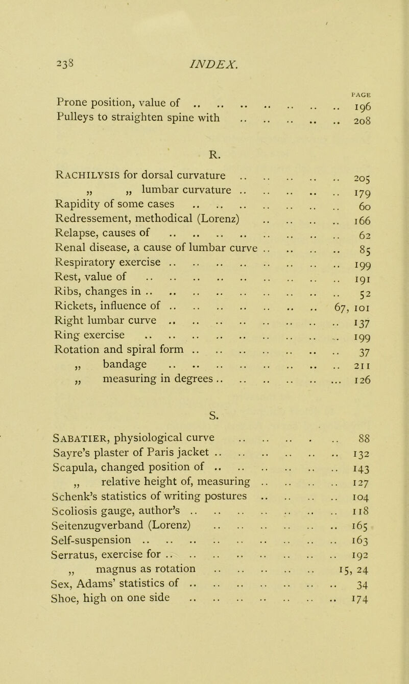 PAGE Prone position, value of ^5 Pulleys to straighten spine with 208 R. Rachilysis for dorsal curvature 205 „ „ lumbar curvature iyg Rapidity of some cases 6o Redressement, methodical (Lorenz) Relapse, causes of 52 Renal disease, a cause of lumbar curve 85 Respiratory exercise 199 Rest, value of ipj Ribs, changes in 52 Rickets, influence of 67, 101 Right lumbar curve 137 Ring exercise 199 Rotation and spiral form 37 ,, bandage 211 „ measuring in degrees 126 S. Sabatier, physiological curve 88 Sayre’s plaster of Paris jacket 132 Scapula, changed position of 143 „ relative height of, measuring 127 Schenk’s statistics of writing postures 104 Scoliosis gauge, author’s 118 Seitenzugverband (Lorenz) 165 Self-suspension 163 Serratus, exercise for 192 „ magnus as rotation 15, 24 Sex, Adams’ statistics of 34 Shoe, high on one side 174