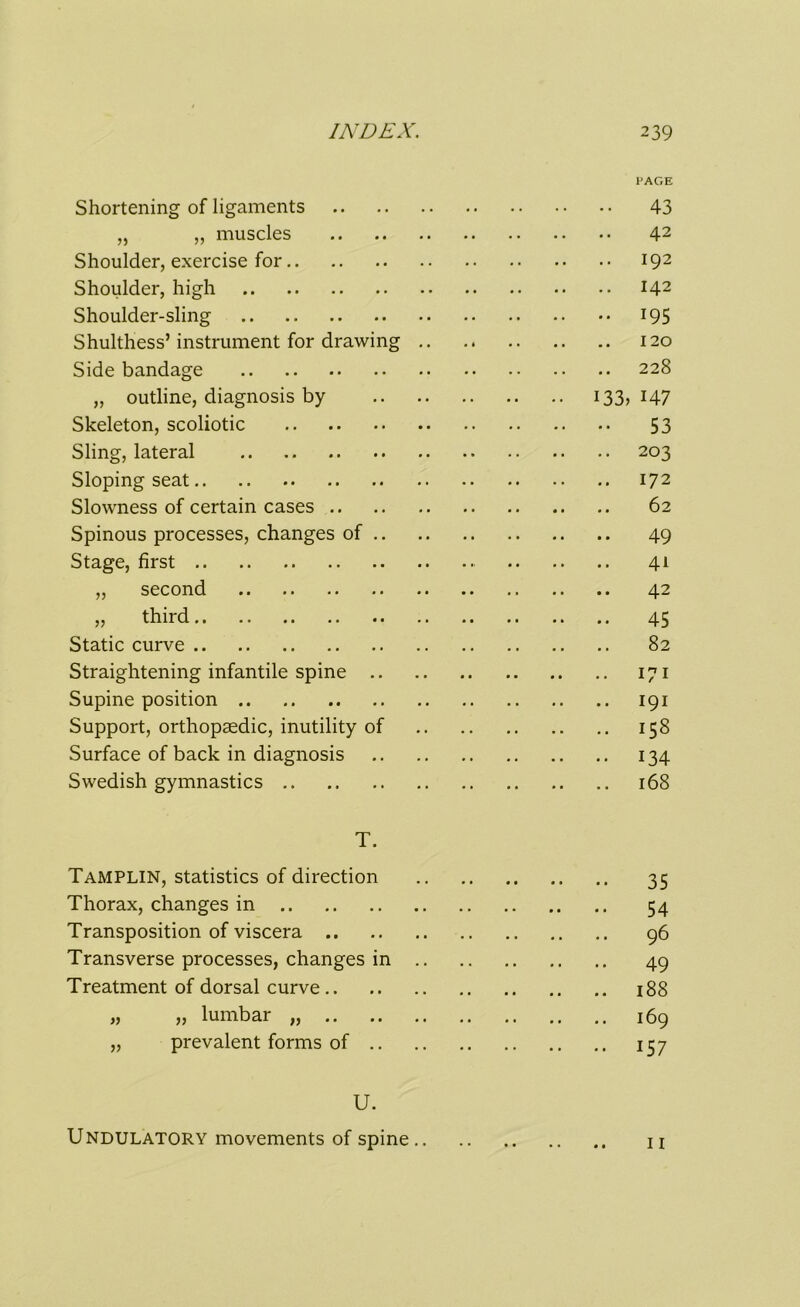 PAGE Shortening of ligaments 43 „ „ muscles 42 Shoulder, exercise for 192 Shoulder, high 142 Shoulder-sling 195 Shulthess’instrument for drawing 120 Side bandage 228 „ outline, diagnosis by 133, 147 Skeleton, scoliotic 53 Sling, lateral 203 Sloping seat 172 Slowness of certain cases 62 Spinous processes, changes of 49 Stage, first 41 „ second 42 „ third 45 Static curve 82 Straightening infantile spine 171 Supine position 191 Support, orthopaedic, inutility of 158 Surface of back in diagnosis 134 Swedish gymnastics 168 T. Tamplin, statistics of direction 35 Thorax, changes in 54 Transposition of viscera 96 Transverse processes, changes in 49 Treatment of dorsal curve 188 „ „ lumbar 169 „ prevalent forms of 157 U. Undulatory movements of spine u