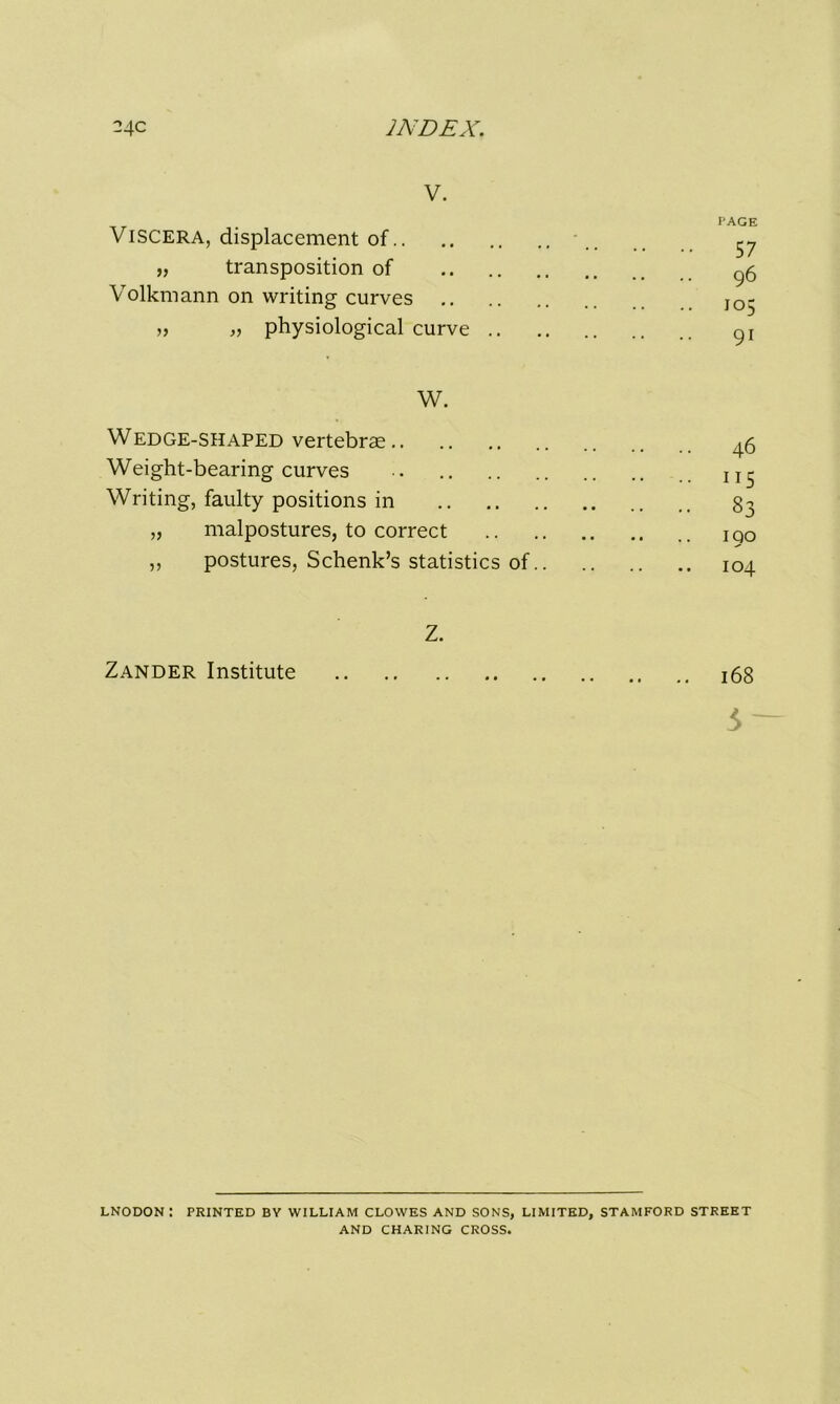 V. page Viscera, displacement of .. ^ „ transposition of ^5 Volkmann on writing curves JO- „ „ physiological curve gj W. Wedge-shaped vertebrae _|5 Weight-bearing curves .. Writing, faulty positions in 83 „ malpostures, to correct iQO ,, postures, Schenk’s statistics of 104 Z. Zander Institute 168 3- LNODON: PRINTED BY WILLIAM CLOWES AND SONS, LIMITED, STAMFORD STREET AND CHARING CROSS.