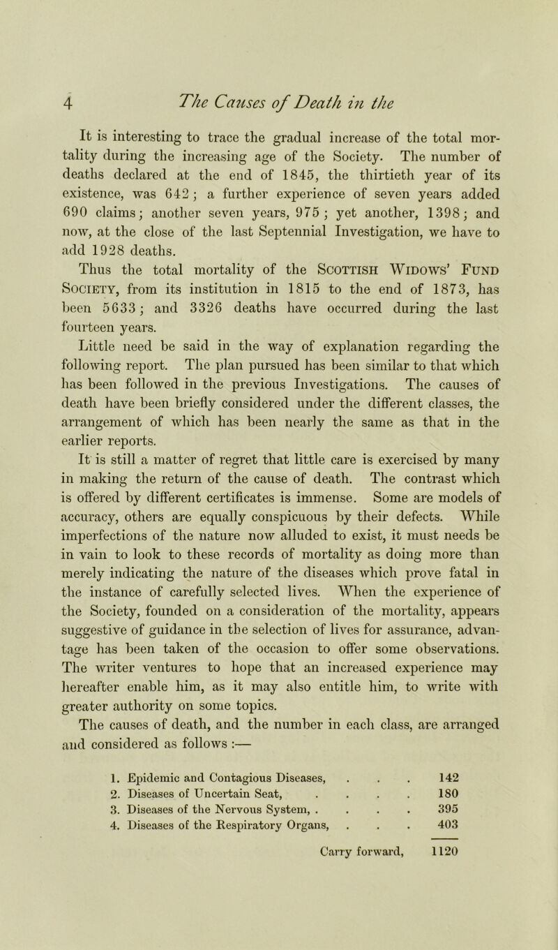 It is interesting to trace the gradual increase of the total mor- tality during the increasing age of the Society. The number of deaths declared at the end of 1845, the thirtieth year of its existence, was 642 ; a further experience of seven years added 690 claims; another seven years, 975 ; yet another, 1398; and now, at the close of the last Septennial Investigation, we have to add 1928 deaths. Thus the total mortality of the Scottish Widows’ Fund Society, from its institution in 1815 to the end of 1873, has been 5633 ; and 3326 deaths have occurred during the last fourteen years. Little need be said in the way of explanation regarding the following report. The plan pursued has been similar to that which has been followed in the previous Investigations. The causes of death have been briefly considered under the different classes, the arrangement of which has been nearly the same as that in the earlier reports. It is still a matter of regret that little care is exercised by many in making the return of the cause of death. The contrast which is offered by different certificates is immense. Some are models of accuracy, others are equally conspicuous by their defects. While imperfections of the nature now alluded to exist, it must needs be in vain to look to these records of mortality as doing more than merely indicating the nature of the diseases which prove fatal in the instance of carefully selected lives. When the experience of the Society, founded on a consideration of the mortality, appears suggestive of guidance in the selection of lives for assurance, advan- tage has been taken of the occasion to offer some observations. The writer ventures to hope that an increased experience may hereafter enable him, as it may also entitle him, to write with greater authority on some topics. The causes of death, and the number in each class, are arranged and considered as follows :— 1. Epidemic and Contagious Diseases, 2. Diseases of Uncertain Seat, 3. Diseases of the Nervous System, . 4. Diseases of the Respiratory Organs, 142 180 395 403