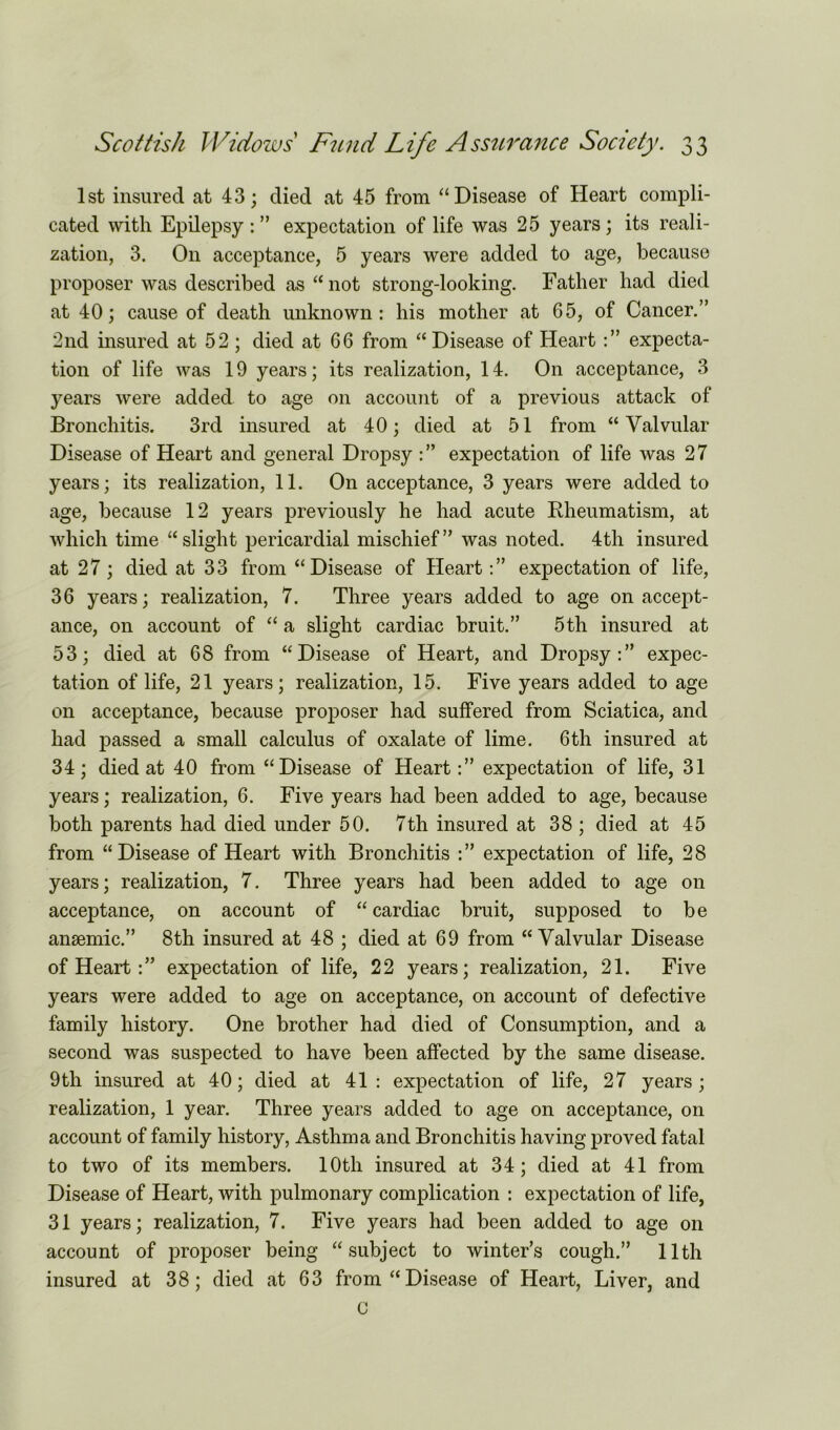 1st insured at 43; died at 45 from “Disease of Heart compli- cated with Epilepsy:” expectation of life was 25 years; its reali- zation, 3. On acceptance, 5 years were added to age, because proposer was described as “ not strong-looking. Father had died at 40; cause of death unknown: his mother at 65, of Cancer.” 2nd insured at 52; died at 66 from “Disease of Heart :” expecta- tion of life was 19 years; its realization, 14. On acceptance, 3 years were added to age on account of a previous attack of Bronchitis. 3rd insured at 40; died at 51 from “Valvular Disease of Heart and general Dropsy :” expectation of life was 27 years; its realization, 11. On acceptance, 3 years were added to age, because 12 years previously he had acute Rheumatism, at which time “slight pericardial mischief” was noted. 4th insured at 27; died at 33 from “Disease of Heart:” expectation of life, 36 years; realization, 7. Three years added to age on accept- ance, on account of “ a slight cardiac bruit.” 5th insured at 53; died at 68 from “Disease of Heart, and Dropsy:” expec- tation of life, 21 years; realization, 15. Five years added to age on acceptance, because proposer had suffered from Sciatica, and had passed a small calculus of oxalate of lime. 6th insured at 34; died at 40 from “Disease of Heart:” expectation of life, 31 years; realization, 6. Five years had been added to age, because both parents had died under 50. 7th insured at 38 ; died at 45 from “Disease of Heart with Bronchitis :” expectation of life, 28 years; realization, 7. Three years had been added to age on acceptance, on account of “cardiac bruit, supposed to be anaemic.” 8th insured at 48 ; died at 69 from “Valvular Disease of Heart:” expectation of life, 22 years; realization, 21. Five years were added to age on acceptance, on account of defective family history. One brother had died of Consumption, and a second was suspected to have been affected by the same disease. 9th insured at 40; died at 41: expectation of life, 27 years; realization, 1 year. Three years added to age on acceptance, on account of family history, Asthma and Bronchitis having proved fatal to two of its members. 10th insured at 34; died at 41 from Disease of Heart, with pulmonary complication : expectation of life, 31 years; realization, 7. Five years had been added to age on account of proposer being “subject to winter’s cough.” 11th insured at 38; died at 63 from “Disease of Heart, Liver, and C